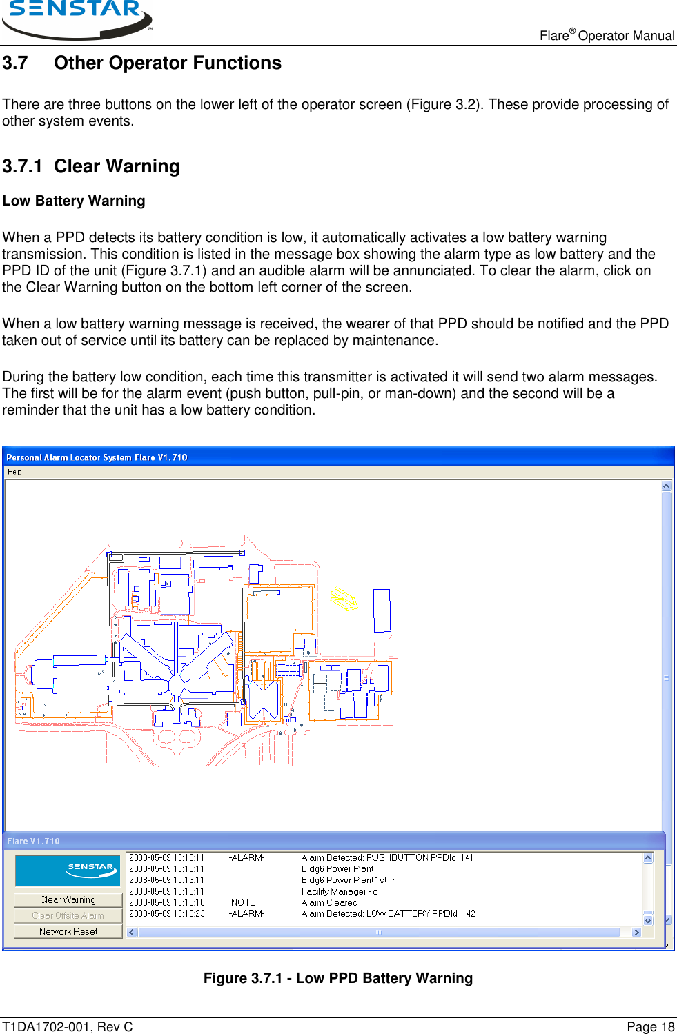   Flare® Operator Manual T1DA1702-001, Rev C    Page 18 3.7 Other Operator Functions There are three buttons on the lower left of the operator screen (Figure 3.2). These provide processing of other system events. 3.7.1  Clear Warning Low Battery Warning When a PPD detects its battery condition is low, it automatically activates a low battery warning transmission. This condition is listed in the message box showing the alarm type as low battery and the PPD ID of the unit (Figure 3.7.1) and an audible alarm will be annunciated. To clear the alarm, click on the Clear Warning button on the bottom left corner of the screen. When a low battery warning message is received, the wearer of that PPD should be notified and the PPD taken out of service until its battery can be replaced by maintenance. During the battery low condition, each time this transmitter is activated it will send two alarm messages. The first will be for the alarm event (push button, pull-pin, or man-down) and the second will be a reminder that the unit has a low battery condition.     Figure 3.7.1 - Low PPD Battery Warning 