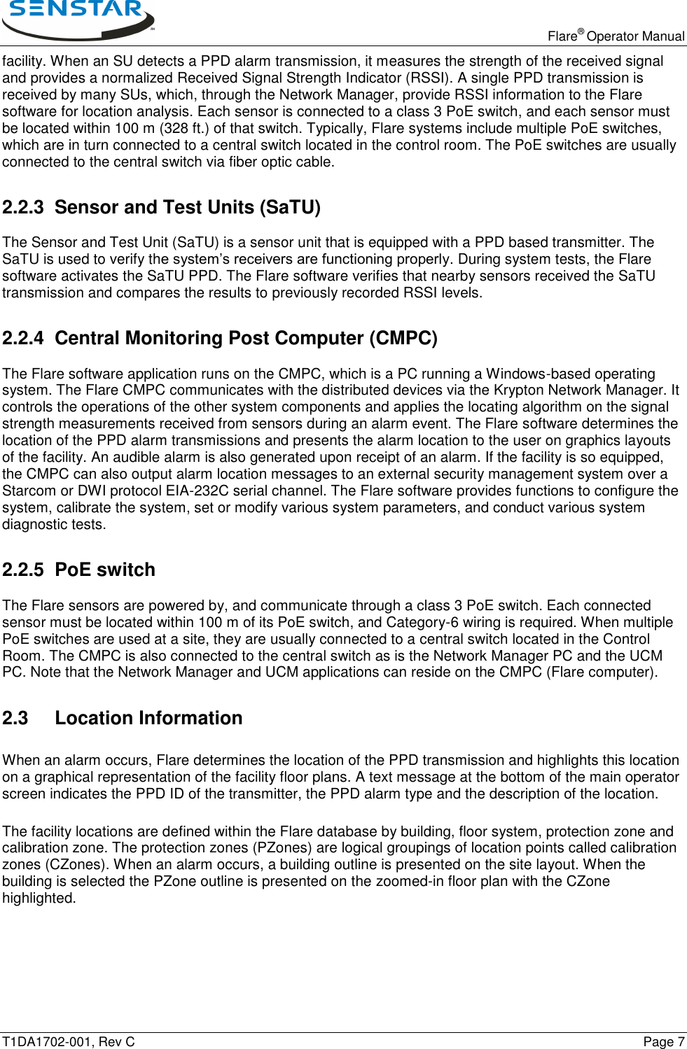   Flare® Operator Manual T1DA1702-001, Rev C    Page 7 facility. When an SU detects a PPD alarm transmission, it measures the strength of the received signal and provides a normalized Received Signal Strength Indicator (RSSI). A single PPD transmission is received by many SUs, which, through the Network Manager, provide RSSI information to the Flare software for location analysis. Each sensor is connected to a class 3 PoE switch, and each sensor must be located within 100 m (328 ft.) of that switch. Typically, Flare systems include multiple PoE switches, which are in turn connected to a central switch located in the control room. The PoE switches are usually connected to the central switch via fiber optic cable. 2.2.3  Sensor and Test Units (SaTU) The Sensor and Test Unit (SaTU) is a sensor unit that is equipped with a PPD based transmitter. The SaTU is used to verify the system’s receivers are functioning properly. During system tests, the Flare software activates the SaTU PPD. The Flare software verifies that nearby sensors received the SaTU transmission and compares the results to previously recorded RSSI levels. 2.2.4 Central Monitoring Post Computer (CMPC) The Flare software application runs on the CMPC, which is a PC running a Windows-based operating system. The Flare CMPC communicates with the distributed devices via the Krypton Network Manager. It controls the operations of the other system components and applies the locating algorithm on the signal strength measurements received from sensors during an alarm event. The Flare software determines the location of the PPD alarm transmissions and presents the alarm location to the user on graphics layouts of the facility. An audible alarm is also generated upon receipt of an alarm. If the facility is so equipped, the CMPC can also output alarm location messages to an external security management system over a Starcom or DWI protocol EIA-232C serial channel. The Flare software provides functions to configure the system, calibrate the system, set or modify various system parameters, and conduct various system diagnostic tests. 2.2.5 PoE switch The Flare sensors are powered by, and communicate through a class 3 PoE switch. Each connected sensor must be located within 100 m of its PoE switch, and Category-6 wiring is required. When multiple PoE switches are used at a site, they are usually connected to a central switch located in the Control Room. The CMPC is also connected to the central switch as is the Network Manager PC and the UCM PC. Note that the Network Manager and UCM applications can reside on the CMPC (Flare computer).  2.3 Location Information  When an alarm occurs, Flare determines the location of the PPD transmission and highlights this location on a graphical representation of the facility floor plans. A text message at the bottom of the main operator screen indicates the PPD ID of the transmitter, the PPD alarm type and the description of the location. The facility locations are defined within the Flare database by building, floor system, protection zone and calibration zone. The protection zones (PZones) are logical groupings of location points called calibration zones (CZones). When an alarm occurs, a building outline is presented on the site layout. When the building is selected the PZone outline is presented on the zoomed-in floor plan with the CZone highlighted. 