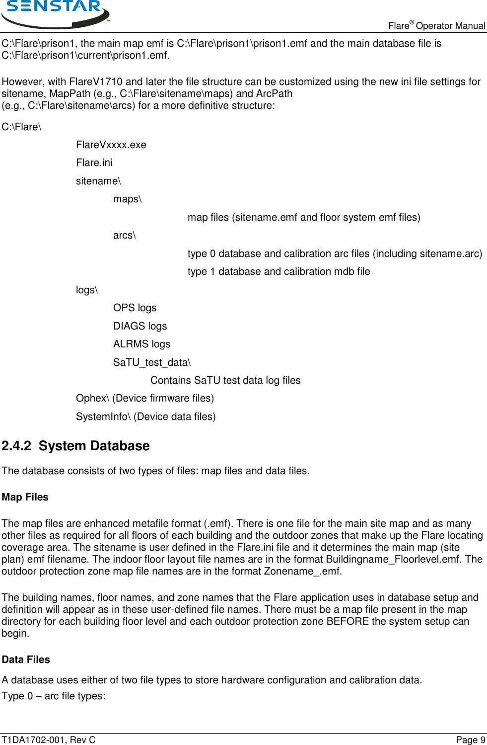   Flare® Operator Manual T1DA1702-001, Rev C    Page 9 C:\Flare\prison1, the main map emf is C:\Flare\prison1\prison1.emf and the main database file is C:\Flare\prison1\current\prison1.emf. However, with FlareV1710 and later the file structure can be customized using the new ini file settings for sitename, MapPath (e.g., C:\Flare\sitename\maps) and ArcPath  (e.g., C:\Flare\sitename\arcs) for a more definitive structure: C:\Flare\     FlareVxxxx.exe     Flare.ini     sitename\       maps\           map files (sitename.emf and floor system emf files)       arcs\           type 0 database and calibration arc files (including sitename.arc)           type 1 database and calibration mdb file     logs\       OPS logs       DIAGS logs       ALRMS logs    SaTU_test_data\         Contains SaTU test data log files     Ophex\ (Device firmware files)     SystemInfo\ (Device data files) 2.4.2  System Database The database consists of two types of files: map files and data files. Map Files The map files are enhanced metafile format (.emf). There is one file for the main site map and as many other files as required for all floors of each building and the outdoor zones that make up the Flare locating coverage area. The sitename is user defined in the Flare.ini file and it determines the main map (site plan) emf filename. The indoor floor layout file names are in the format Buildingname_Floorlevel.emf. The outdoor protection zone map file names are in the format Zonename_.emf.  The building names, floor names, and zone names that the Flare application uses in database setup and definition will appear as in these user-defined file names. There must be a map file present in the map directory for each building floor level and each outdoor protection zone BEFORE the system setup can begin. Data Files A database uses either of two file types to store hardware configuration and calibration data.  Type 0 – arc file types: 