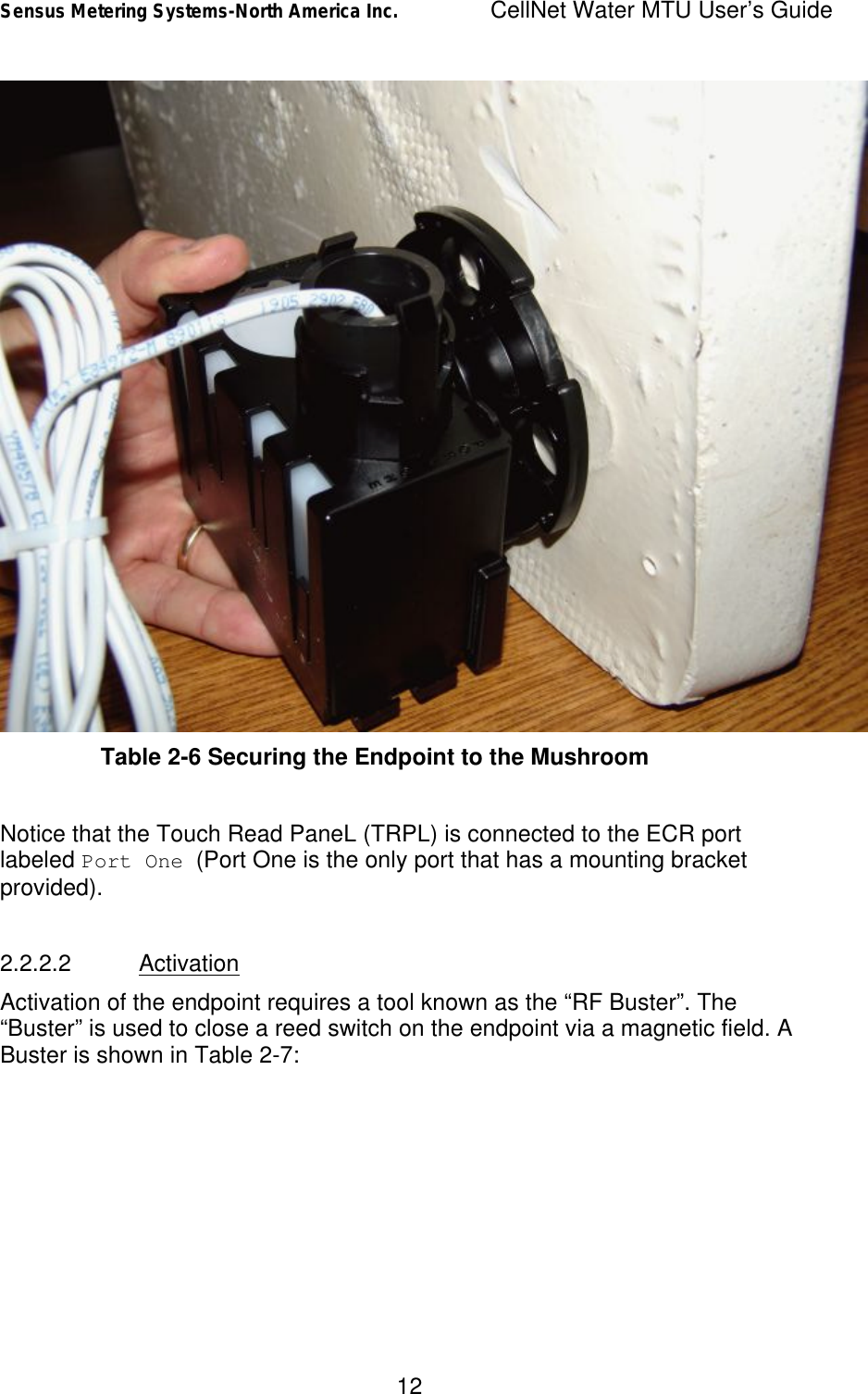 Sensus Metering Systems-North America Inc.    CellNet Water MTU User’s Guide 12  Table 2-6 Securing the Endpoint to the Mushroom  Notice that the Touch Read PaneL (TRPL) is connected to the ECR port labeled Port One (Port One is the only port that has a mounting bracket provided).    2.2.2.2 Activation Activation of the endpoint requires a tool known as the “RF Buster”. The “Buster” is used to close a reed switch on the endpoint via a magnetic field. A Buster is shown in Table 2-7: 