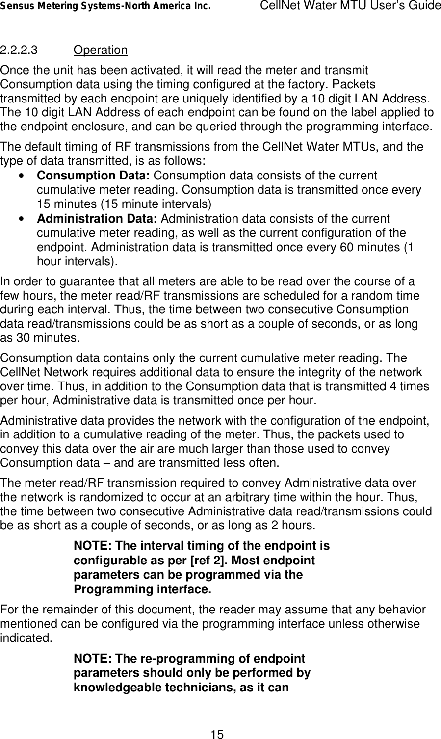 Sensus Metering Systems-North America Inc.    CellNet Water MTU User’s Guide 15 2.2.2.3 Operation Once the unit has been activated, it will read the meter and transmit Consumption data using the timing configured at the factory. Packets transmitted by each endpoint are uniquely identified by a 10 digit LAN Address. The 10 digit LAN Address of each endpoint can be found on the label applied to the endpoint enclosure, and can be queried through the programming interface.  The default timing of RF transmissions from the CellNet Water MTUs, and the type of data transmitted, is as follows: •  Consumption Data: Consumption data consists of the current cumulative meter reading. Consumption data is transmitted once every 15 minutes (15 minute intervals) •  Administration Data: Administration data consists of the current cumulative meter reading, as well as the current configuration of the endpoint. Administration data is transmitted once every 60 minutes (1 hour intervals).  In order to guarantee that all meters are able to be read over the course of a few hours, the meter read/RF transmissions are scheduled for a random time during each interval. Thus, the time between two consecutive Consumption data read/transmissions could be as short as a couple of seconds, or as long as 30 minutes. Consumption data contains only the current cumulative meter reading. The CellNet Network requires additional data to ensure the integrity of the network over time. Thus, in addition to the Consumption data that is transmitted 4 times per hour, Administrative data is transmitted once per hour. Administrative data provides the network with the configuration of the endpoint, in addition to a cumulative reading of the meter. Thus, the packets used to convey this data over the air are much larger than those used to convey Consumption data – and are transmitted less often. The meter read/RF transmission required to convey Administrative data over the network is randomized to occur at an arbitrary time within the hour. Thus, the time between two consecutive Administrative data read/transmissions could be as short as a couple of seconds, or as long as 2 hours. NOTE: The interval timing of the endpoint is configurable as per [ref 2]. Most endpoint parameters can be programmed via the Programming interface. For the remainder of this document, the reader may assume that any behavior mentioned can be configured via the programming interface unless otherwise indicated. NOTE: The re-programming of endpoint parameters should only be performed by knowledgeable technicians, as it can 