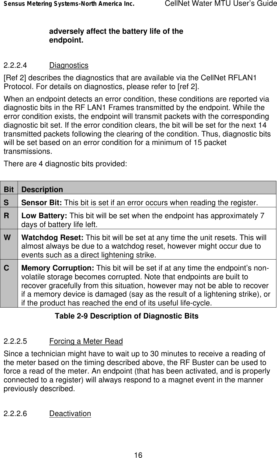 Sensus Metering Systems-North America Inc.    CellNet Water MTU User’s Guide 16 adversely affect the battery life of the endpoint.  2.2.2.4 Diagnostics [Ref 2] describes the diagnostics that are available via the CellNet RFLAN1 Protocol. For details on diagnostics, please refer to [ref 2]. When an endpoint detects an error condition, these conditions are reported via diagnostic bits in the RF LAN1 Frames transmitted by the endpoint. While the error condition exists, the endpoint will transmit packets with the corresponding diagnostic bit set. If the error condition clears, the bit will be set for the next 14 transmitted packets following the clearing of the condition. Thus, diagnostic bits will be set based on an error condition for a minimum of 15 packet transmissions. There are 4 diagnostic bits provided:  Bit Description S Sensor Bit: This bit is set if an error occurs when reading the register. R Low Battery: This bit will be set when the endpoint has approximately 7 days of battery life left. W Watchdog Reset: This bit will be set at any time the unit resets. This will almost always be due to a watchdog reset, however might occur due to events such as a direct lightening strike. C Memory Corruption: This bit will be set if at any time the endpoint’s non-volatile storage becomes corrupted. Note that endpoints are built to recover gracefully from this situation, however may not be able to recover if a memory device is damaged (say as the result of a lightening strike), or if the product has reached the end of its useful life-cycle. Table 2-9 Description of Diagnostic Bits  2.2.2.5 Forcing a Meter Read Since a technician might have to wait up to 30 minutes to receive a reading of the meter based on the timing described above, the RF Buster can be used to force a read of the meter. An endpoint (that has been activated, and is properly connected to a register) will always respond to a magnet event in the manner previously described.  2.2.2.6 Deactivation 