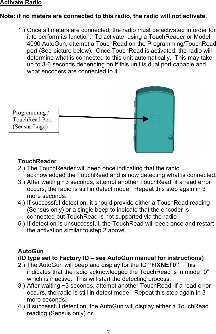  7Activate Radio  Note: if no meters are connected to this radio, the radio will not activate.  1.) Once all meters are connected, the radio must be activated in order for it to perform its function.  To activate, using a TouchReader or Model 4090 AutoGun, attempt a TouchRead on the Programming/TouchRead port (See picture below).  Once TouchRead is activated, the radio will determine what is connected to this unit automatically.  This may take up to 3-6 seconds depending on if this unit is dual port capable and what encoders are connected to it.              TouchReader 2.) The TouchReader will beep once indicating that the radio acknowledged the TouchRead and is now detecting what is connected. 3.) After waiting ~3 seconds, attempt another TouchRead, if a read error occurs, the radio is still in detect mode.  Repeat this step again in 3 more seconds. 4.) If successful detection, it should provide either a TouchRead reading (Sensus only) or a single beep to indicate that the encoder is connected but TouchRead is not supported via the radio 5.) If detection is unsuccessful, the TouchRead will beep once and restart the activation similar to step 2 above.   AutoGun  (ID type set to Factory ID – see AutoGun manual for instructions) 2.) The AutoGun will beep and display for the ID “FIXNET0”.  This indicates that the radio acknowledged the TouchRead is in mode “0” which is inactive.  This will start the detecting process. 3.) After waiting ~3 seconds, attempt another TouchRead, if a read error occurs, the radio is still in detect mode.  Repeat this step again in 3 more seconds. 4.) If successful detection, the AutoGun will display either a TouchRead reading (Sensus only) or Programming / TouchRead Port (Sensus Logo) 