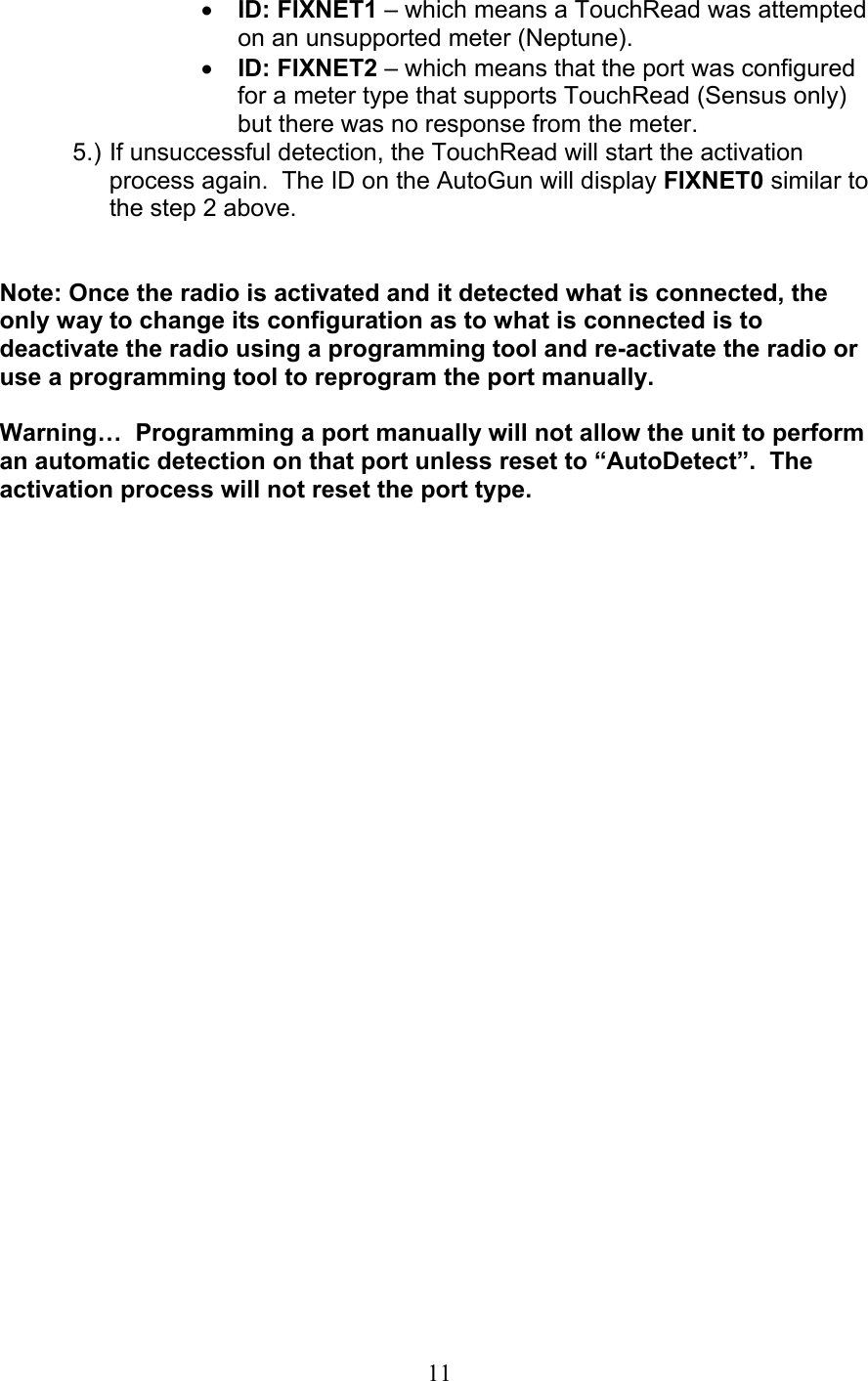  11•  ID: FIXNET1 – which means a TouchRead was attempted on an unsupported meter (Neptune). •  ID: FIXNET2 – which means that the port was configured for a meter type that supports TouchRead (Sensus only) but there was no response from the meter. 5.) If unsuccessful detection, the TouchRead will start the activation process again.  The ID on the AutoGun will display FIXNET0 similar to the step 2 above.   Note: Once the radio is activated and it detected what is connected, the only way to change its configuration as to what is connected is to deactivate the radio using a programming tool and re-activate the radio or use a programming tool to reprogram the port manually.    Warning…  Programming a port manually will not allow the unit to perform an automatic detection on that port unless reset to “AutoDetect”.  The activation process will not reset the port type. 