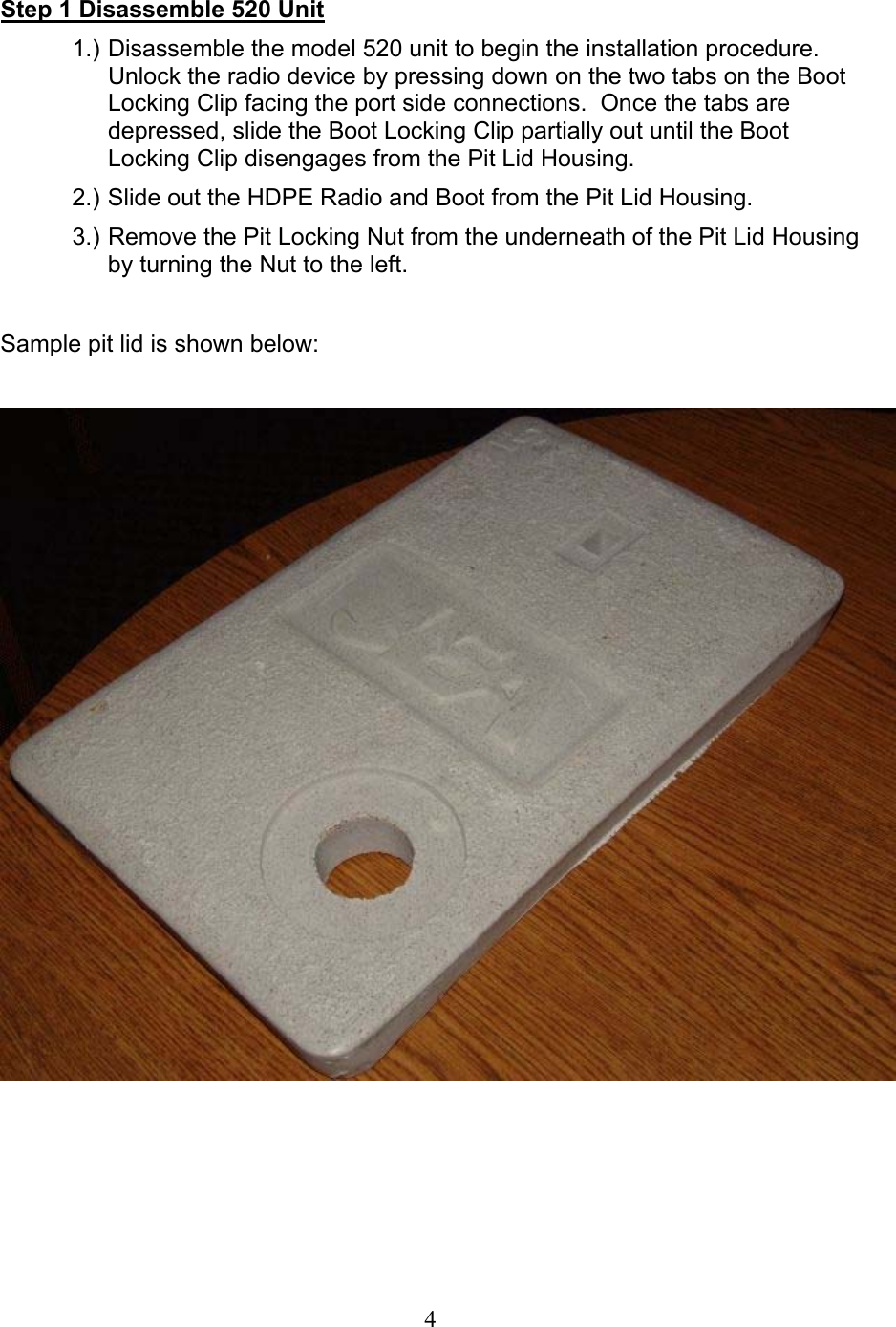  4Step 1 Disassemble 520 Unit 1.) Disassemble the model 520 unit to begin the installation procedure.  Unlock the radio device by pressing down on the two tabs on the Boot Locking Clip facing the port side connections.  Once the tabs are depressed, slide the Boot Locking Clip partially out until the Boot Locking Clip disengages from the Pit Lid Housing. 2.) Slide out the HDPE Radio and Boot from the Pit Lid Housing. 3.) Remove the Pit Locking Nut from the underneath of the Pit Lid Housing by turning the Nut to the left.  Sample pit lid is shown below:         