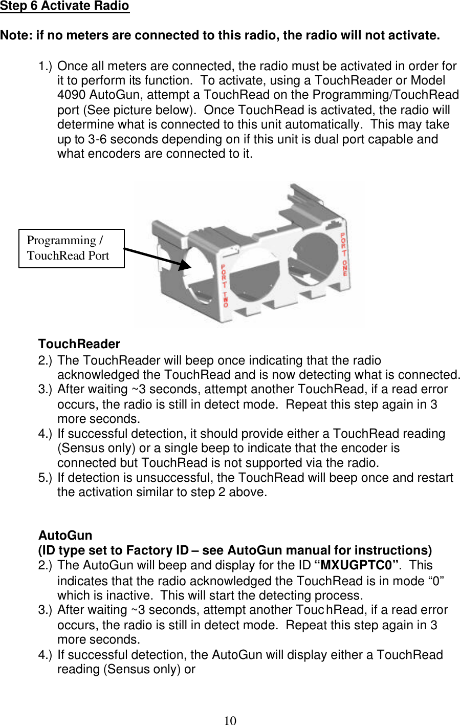  10Step 6 Activate Radio  Note: if no meters are connected to this radio, the radio will not activate.  1.) Once all meters are connected, the radio must be activated in order for it to perform its function.  To activate, using a TouchReader or Model 4090 AutoGun, attempt a TouchRead on the Programming/TouchRead port (See picture below).  Once TouchRead is activated, the radio will determine what is connected to this unit automatically.  This may take up to 3-6 seconds depending on if this unit is dual port capable and what encoders are connected to it.              TouchReader 2.) The TouchReader will beep once indicating that the radio acknowledged the TouchRead and is now detecting what is connected. 3.) After waiting ~3 seconds, attempt another TouchRead, if a read error occurs, the radio is still in detect mode.  Repeat this step again in 3 more seconds. 4.) If successful detection, it should provide either a TouchRead reading (Sensus only) or a single beep to indicate that the encoder is connected but TouchRead is not supported via the radio. 5.) If detection is unsuccessful, the TouchRead will beep once and restart the activation similar to step 2 above.   AutoGun  (ID type set to Factory ID – see AutoGun manual for instructions) 2.) The AutoGun will beep and display for the ID “MXUGPTC0”.  This indicates that the radio acknowledged the TouchRead is in mode “0” which is inactive.  This will start the detecting process. 3.) After waiting ~3 seconds, attempt another TouchRead, if a read error occurs, the radio is still in detect mode.  Repeat this step again in 3 more seconds. 4.) If successful detection, the AutoGun will display either a TouchRead reading (Sensus only) or Programming / TouchRead Port 