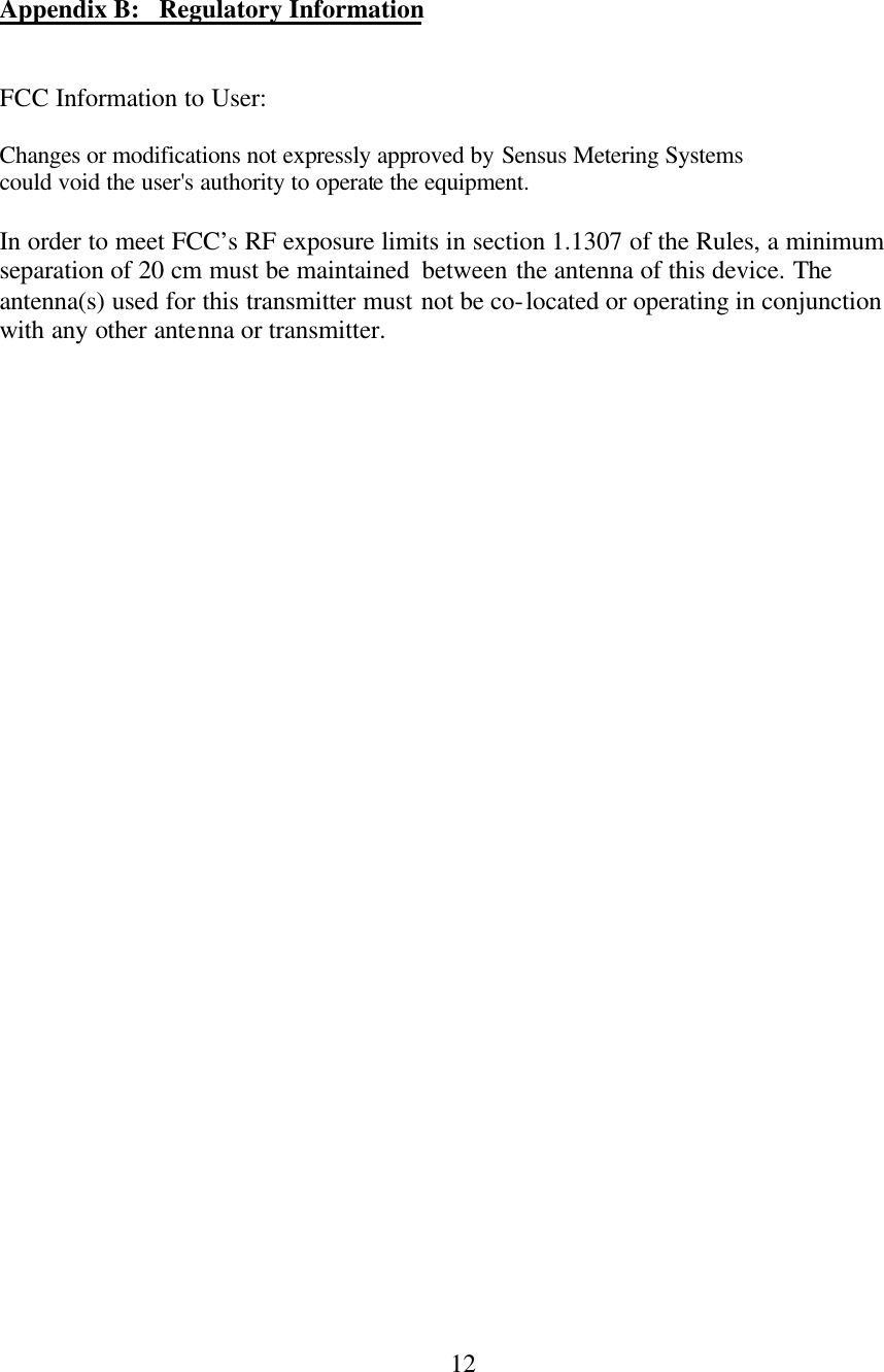  12  Appendix B:   Regulatory Information   FCC Information to User:  Changes or modifications not expressly approved by Sensus Metering Systems could void the user&apos;s authority to operate the equipment.   In order to meet FCC’s RF exposure limits in section 1.1307 of the Rules, a minimum separation of 20 cm must be maintained  between the antenna of this device. The antenna(s) used for this transmitter must not be co-located or operating in conjunction with any other antenna or transmitter.  