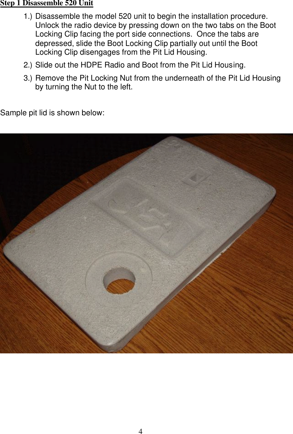  4Step 1 Disassemble 520 Unit 1.) Disassemble the model 520 unit to begin the installation procedure.  Unlock the radio device by pressing down on the two tabs on the Boot Locking Clip facing the port side connections.  Once the tabs are depressed, slide the Boot Locking Clip partially out until the Boot Locking Clip disengages from the Pit Lid Housing. 2.) Slide out the HDPE Radio and Boot from the Pit Lid Housing. 3.) Remove the Pit Locking Nut from the underneath of the Pit Lid Housing by turning the Nut to the left.  Sample pit lid is shown below:         