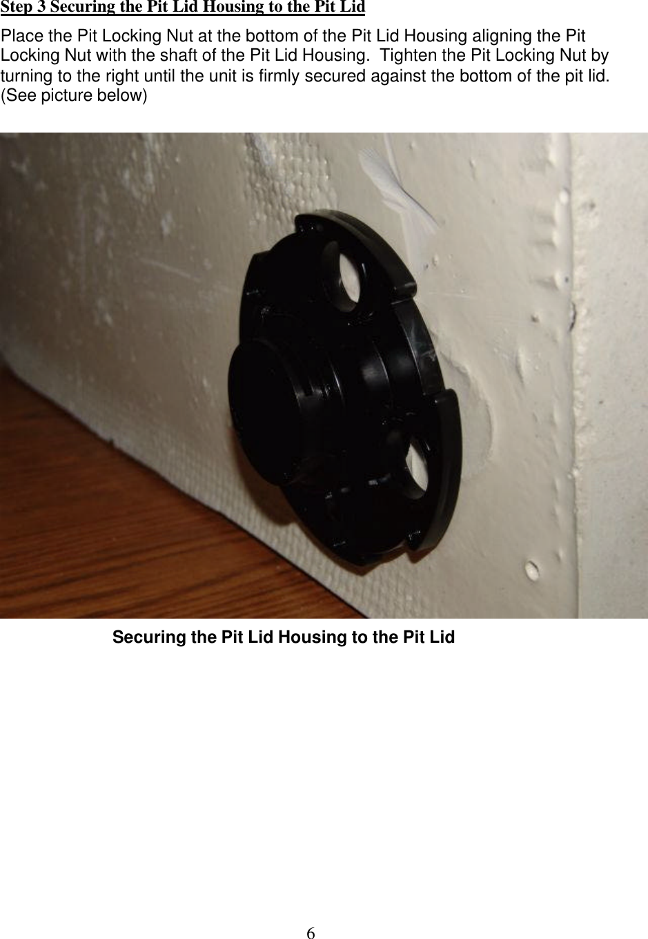  6 Step 3 Securing the Pit Lid Housing to the Pit Lid Place the Pit Locking Nut at the bottom of the Pit Lid Housing aligning the Pit Locking Nut with the shaft of the Pit Lid Housing.  Tighten the Pit Locking Nut by turning to the right until the unit is firmly secured against the bottom of the pit lid. (See picture below)   Securing the Pit Lid Housing to the Pit Lid         