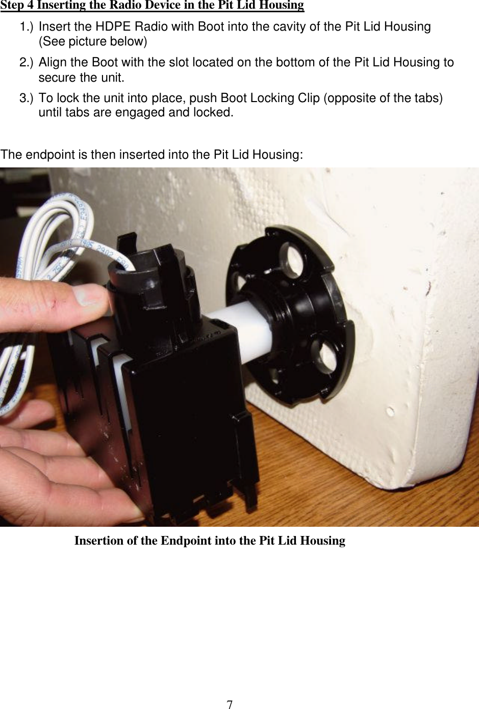  7Step 4 Inserting the Radio Device in the Pit Lid Housing 1.) Insert the HDPE Radio with Boot into the cavity of the Pit Lid Housing (See picture below) 2.) Align the Boot with the slot located on the bottom of the Pit Lid Housing to secure the unit. 3.) To lock the unit into place, push Boot Locking Clip (opposite of the tabs) until tabs are engaged and locked.    The endpoint is then inserted into the Pit Lid Housing:  Insertion of the Endpoint into the Pit Lid Housing     