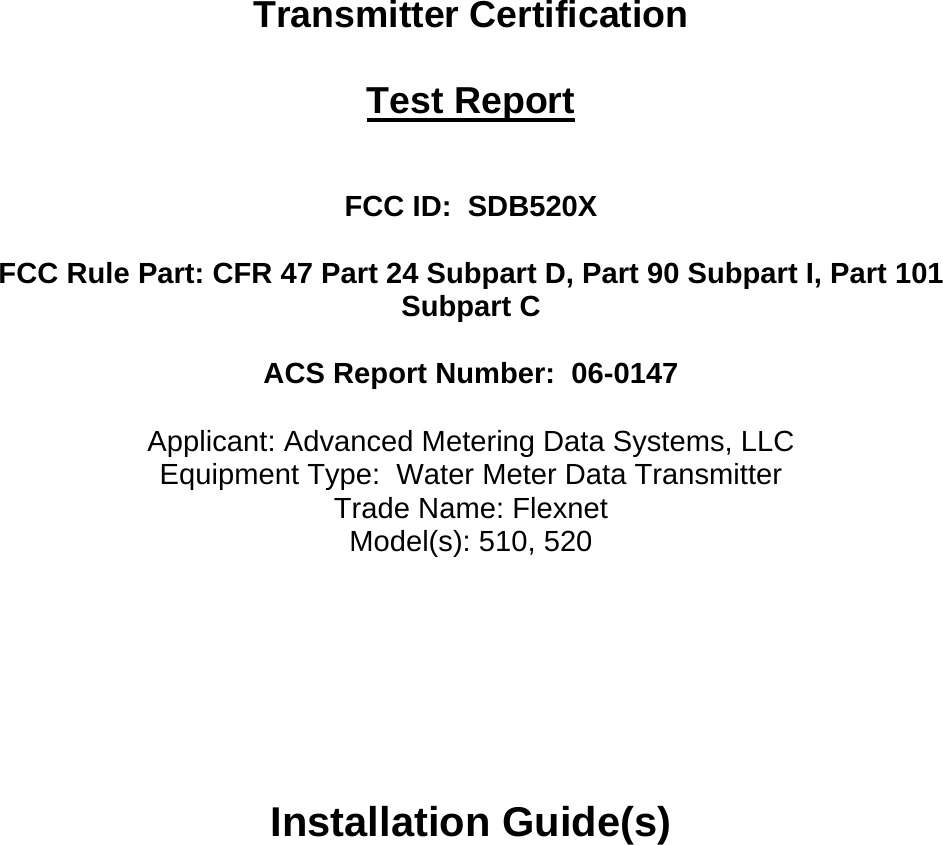   Transmitter Certification  Test Report   FCC ID:  SDB520X  FCC Rule Part: CFR 47 Part 24 Subpart D, Part 90 Subpart I, Part 101 Subpart C  ACS Report Number:  06-0147   Applicant: Advanced Metering Data Systems, LLC Equipment Type:  Water Meter Data Transmitter Trade Name: Flexnet Model(s): 510, 520      Installation Guide(s)  