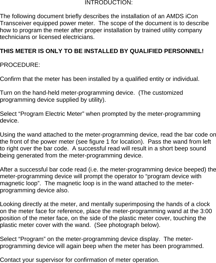 INTRODUCTION:  The following document briefly describes the installation of an AMDS iCon Transceiver equipped power meter.  The scope of the document is to describe how to program the meter after proper installation by trained utility company technicians or licensed electricians.    THIS METER IS ONLY TO BE INSTALLED BY QUALIFIED PERSONNEL!  PROCEDURE:  Confirm that the meter has been installed by a qualified entity or individual.  Turn on the hand-held meter-programming device.  (The customized programming device supplied by utility).  Select “Program Electric Meter” when prompted by the meter-programming device.  Using the wand attached to the meter-programming device, read the bar code on the front of the power meter (see figure 1 for location).  Pass the wand from left to right over the bar code.  A successful read will result in a short beep sound being generated from the meter-programming device.  After a successful bar code read (i.e. the meter-programming device beeped) the meter-programming device will prompt the operator to “program device with magnetic loop”.  The magnetic loop is in the wand attached to the meter-programming device also.  Looking directly at the meter, and mentally superimposing the hands of a clock on the meter face for reference, place the meter-programming wand at the 3:00 position of the meter face, on the side of the plastic meter cover, touching the plastic meter cover with the wand.  (See photograph below).  Select “Program” on the meter-programming device display.  The meter-programming device will again beep when the meter has been programmed.  Contact your supervisor for confirmation of meter operation.         