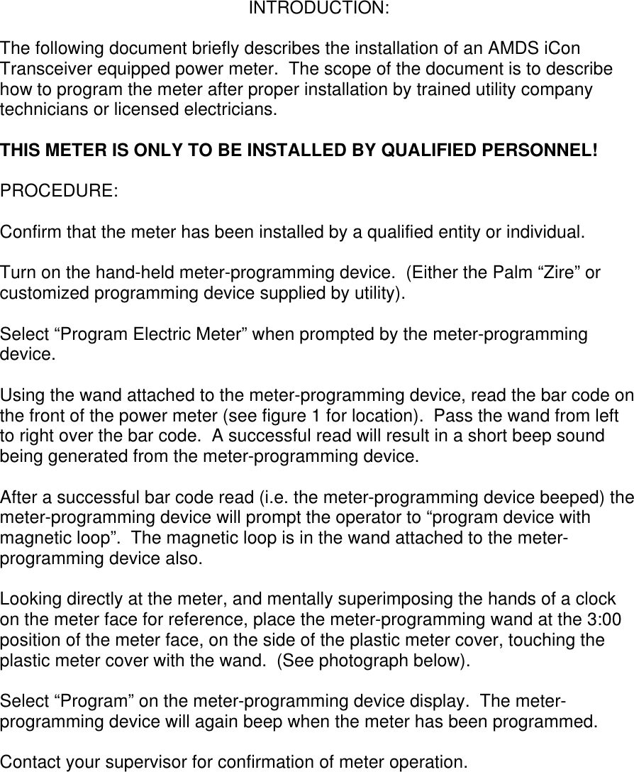 INTRODUCTION:  The following document briefly describes the installation of an AMDS iCon Transceiver equipped power meter.  The scope of the document is to describe how to program the meter after proper installation by trained utility company technicians or licensed electricians.    THIS METER IS ONLY TO BE INSTALLED BY QUALIFIED PERSONNEL!  PROCEDURE:  Confirm that the meter has been installed by a qualified entity or individual.  Turn on the hand-held meter-programming device.  (Either the Palm “Zire” or customized programming device supplied by utility).  Select “Program Electric Meter” when prompted by the meter-programming device.  Using the wand attached to the meter-programming device, read the bar code on the front of the power meter (see figure 1 for location).  Pass the wand from left to right over the bar code.  A successful read will result in a short beep sound being generated from the meter-programming device.  After a successful bar code read (i.e. the meter-programming device beeped) the meter-programming device will prompt the operator to “program device with magnetic loop”.  The magnetic loop is in the wand attached to the meter-programming device also.  Looking directly at the meter, and mentally superimposing the hands of a clock on the meter face for reference, place the meter-programming wand at the 3:00 position of the meter face, on the side of the plastic meter cover, touching the plastic meter cover with the wand.  (See photograph below).  Select “Program” on the meter-programming device display.  The meter-programming device will again beep when the meter has been programmed.  Contact your supervisor for confirmation of meter operation.         
