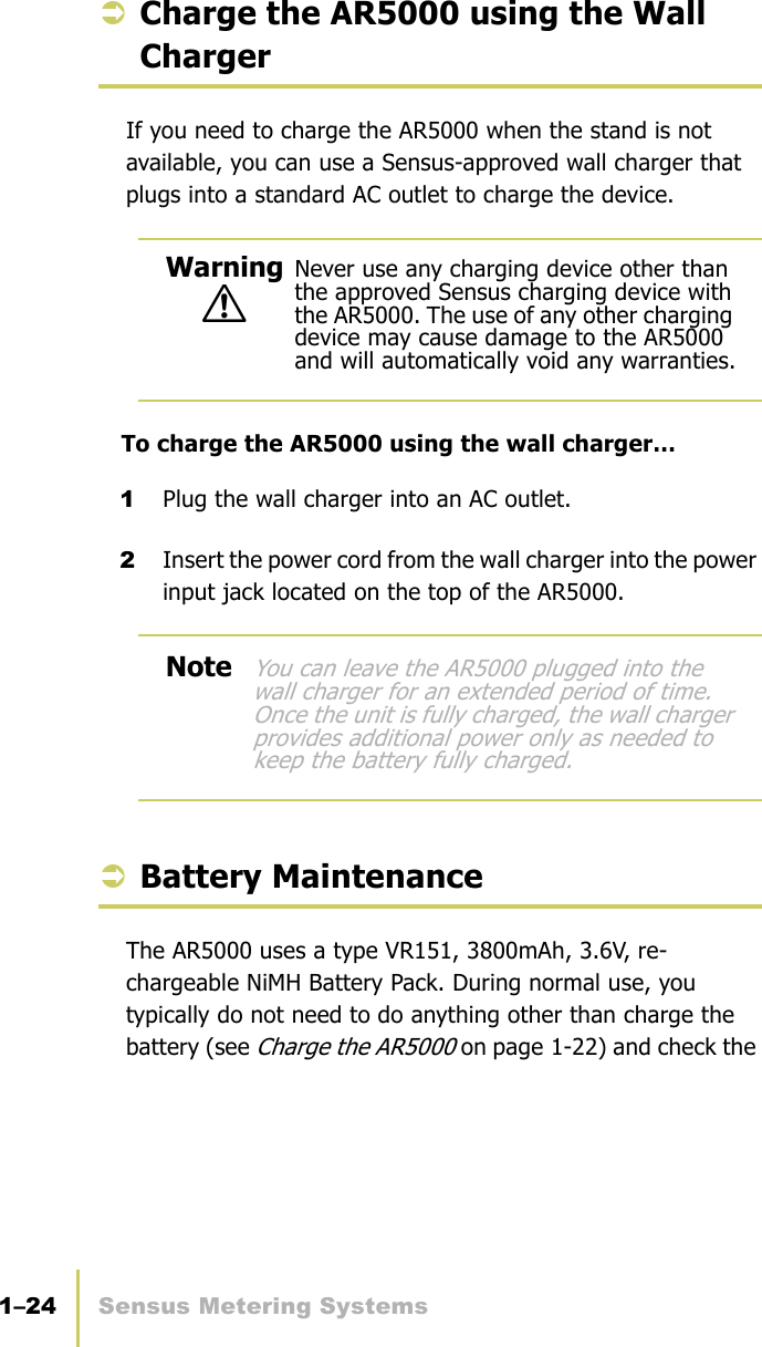 1–24 Sensus Metering SystemsChapter 1: About the AR5000ÂCharge the AR5000 using the Wall ChargerIf you need to charge the AR5000 when the stand is not available, you can use a Sensus-approved wall charger that plugs into a standard AC outlet to charge the device.To charge the AR5000 using the wall charger…1Plug the wall charger into an AC outlet.2Insert the power cord from the wall charger into the power input jack located on the top of the AR5000.ÂBattery MaintenanceThe AR5000 uses a type VR151, 3800mAh, 3.6V, re-chargeable NiMH Battery Pack. During normal use, you typically do not need to do anything other than charge the battery (see Charge the AR5000 on page 1-22) and check the !Warning Never use any charging device other than the approved Sensus charging device with the AR5000. The use of any other charging device may cause damage to the AR5000 and will automatically void any warranties.NoteYou can leave the AR5000 plugged into the wall charger for an extended period of time. Once the unit is fully charged, the wall charger provides additional power only as needed to keep the battery fully charged.
