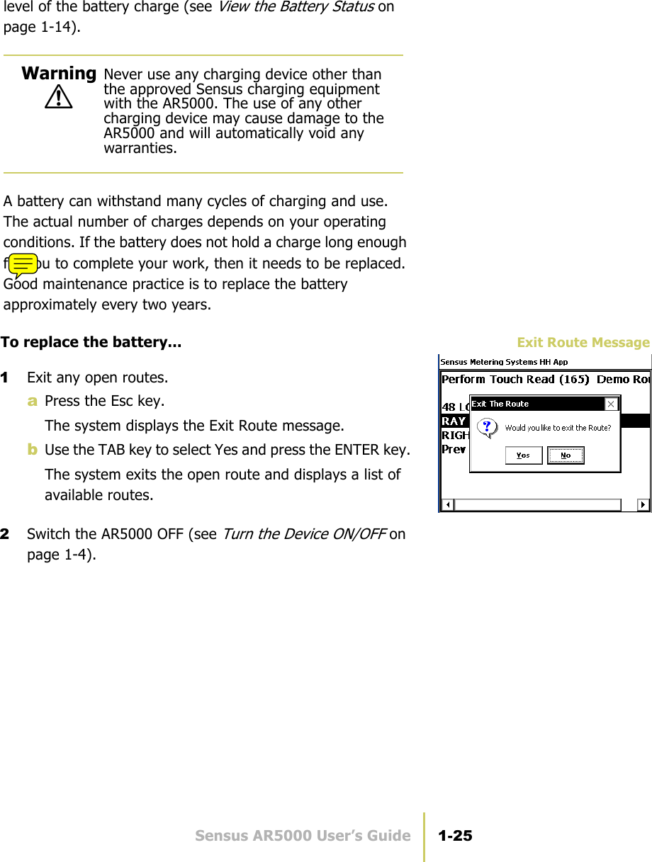 Sensus AR5000 User’s Guide 1-25Charge the AR5000level of the battery charge (see View the Battery Status on page 1-14).A battery can withstand many cycles of charging and use. The actual number of charges depends on your operating conditions. If the battery does not hold a charge long enough for you to complete your work, then it needs to be replaced. Good maintenance practice is to replace the battery approximately every two years.Exit Route MessageTo replace the battery...1Exit any open routes.aPress the Esc key.The system displays the Exit Route message.bUse the TAB key to select Yes and press the ENTER key.The system exits the open route and displays a list of available routes.2Switch the AR5000 OFF (see Turn the Device ON/OFF on page 1-4).!Warning Never use any charging device other than the approved Sensus charging equipment with the AR5000. The use of any other charging device may cause damage to the AR5000 and will automatically void any warranties.