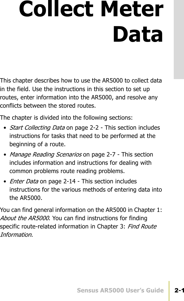 Sensus AR5000 User’s Guide 2-1Collect MeterDataThis chapter describes how to use the AR5000 to collect data in the field. Use the instructions in this section to set up routes, enter information into the AR5000, and resolve any conflicts between the stored routes.The chapter is divided into the following sections: •Start Collecting Data on page 2-2 - This section includes instructions for tasks that need to be performed at the beginning of a route.•Manage Reading Scenarios on page 2-7 - This section includes information and instructions for dealing with common problems route reading problems.•Enter Data on page 2-14 - This section includes instructions for the various methods of entering data into the AR5000.You can find general information on the AR5000 in Chapter 1: About the AR5000. You can find instructions for finding specific route-related information in Chapter 3: Find Route Information.