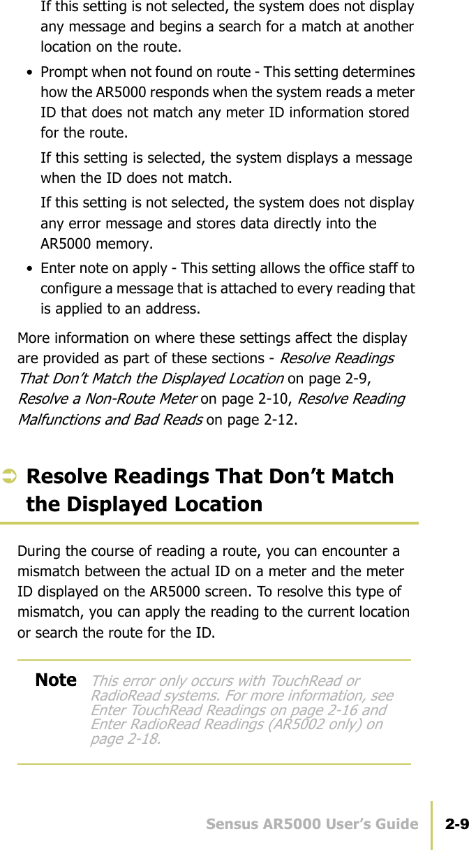 Sensus AR5000 User’s Guide 2-9Manage Reading ScenariosIf this setting is not selected, the system does not display any message and begins a search for a match at another location on the route.• Prompt when not found on route - This setting determines how the AR5000 responds when the system reads a meter ID that does not match any meter ID information stored for the route.If this setting is selected, the system displays a message when the ID does not match.If this setting is not selected, the system does not display any error message and stores data directly into the AR5000 memory.• Enter note on apply - This setting allows the office staff to configure a message that is attached to every reading that is applied to an address.More information on where these settings affect the display are provided as part of these sections - Resolve Readings That Don’t Match the Displayed Location on page 2-9, Resolve a Non-Route Meter on page 2-10, Resolve Reading Malfunctions and Bad Reads on page 2-12.ÂResolve Readings That Don’t Match the Displayed LocationDuring the course of reading a route, you can encounter a mismatch between the actual ID on a meter and the meter ID displayed on the AR5000 screen. To resolve this type of mismatch, you can apply the reading to the current location or search the route for the ID.NoteThis error only occurs with TouchRead or RadioRead systems. For more information, see Enter TouchRead Readings on page 2-16 and Enter RadioRead Readings (AR5002 only) on page 2-18.