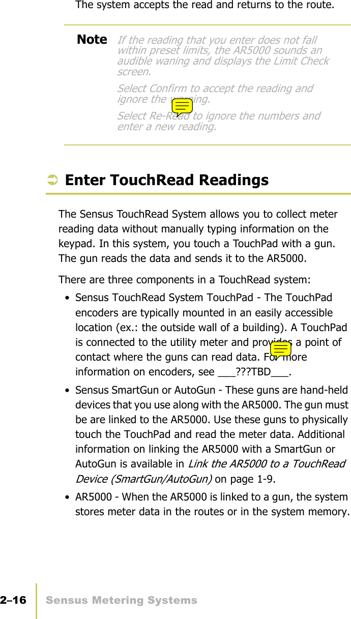 2–16 Sensus Metering SystemsChapter 2: Collect Meter DataThe system accepts the read and returns to the route.ÂEnter TouchRead ReadingsThe Sensus TouchRead System allows you to collect meter reading data without manually typing information on the keypad. In this system, you touch a TouchPad with a gun. The gun reads the data and sends it to the AR5000.There are three components in a TouchRead system:• Sensus TouchRead System TouchPad - The TouchPad encoders are typically mounted in an easily accessible location (ex.: the outside wall of a building). A TouchPad is connected to the utility meter and provides a point of contact where the guns can read data. For more information on encoders, see ___???TBD___.• Sensus SmartGun or AutoGun - These guns are hand-held devices that you use along with the AR5000. The gun must be are linked to the AR5000. Use these guns to physically touch the TouchPad and read the meter data. Additional information on linking the AR5000 with a SmartGun or AutoGun is available in Link the AR5000 to a TouchRead Device (SmartGun/AutoGun) on page 1-9.• AR5000 - When the AR5000 is linked to a gun, the system stores meter data in the routes or in the system memory.NoteIf the reading that you enter does not fall within preset limits, the AR5000 sounds an audible waning and displays the Limit Check screen.Select Confirm to accept the reading and ignore the warning.Select Re-Read to ignore the numbers and enter a new reading.