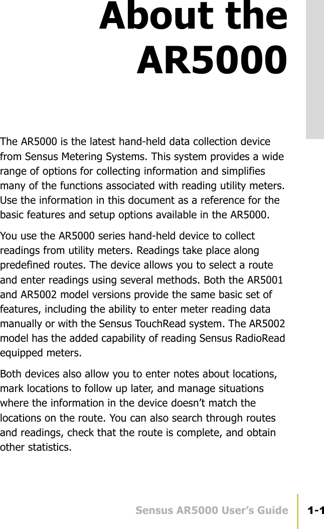 Sensus AR5000 User’s Guide 1-1About theAR5000The AR5000 is the latest hand-held data collection device from Sensus Metering Systems. This system provides a wide range of options for collecting information and simplifies many of the functions associated with reading utility meters. Use the information in this document as a reference for the basic features and setup options available in the AR5000.You use the AR5000 series hand-held device to collect readings from utility meters. Readings take place along predefined routes. The device allows you to select a route and enter readings using several methods. Both the AR5001 and AR5002 model versions provide the same basic set of features, including the ability to enter meter reading data manually or with the Sensus TouchRead system. The AR5002 model has the added capability of reading Sensus RadioRead equipped meters.Both devices also allow you to enter notes about locations, mark locations to follow up later, and manage situations where the information in the device doesn’t match the locations on the route. You can also search through routes and readings, check that the route is complete, and obtain other statistics.