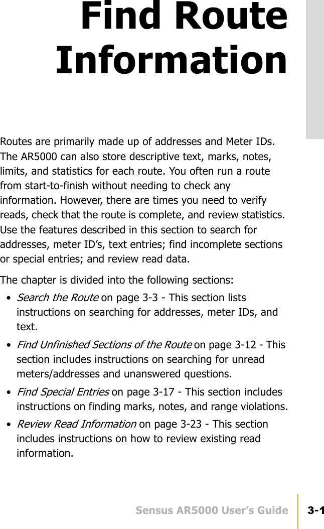 Sensus AR5000 User’s Guide 3-1Find RouteInformationRoutes are primarily made up of addresses and Meter IDs. The AR5000 can also store descriptive text, marks, notes, limits, and statistics for each route. You often run a route from start-to-finish without needing to check any information. However, there are times you need to verify reads, check that the route is complete, and review statistics. Use the features described in this section to search for addresses, meter ID’s, text entries; find incomplete sections or special entries; and review read data.The chapter is divided into the following sections: •Search the Route on page 3-3 - This section lists instructions on searching for addresses, meter IDs, and text.•Find Unfinished Sections of the Route on page 3-12 - This section includes instructions on searching for unread meters/addresses and unanswered questions.•Find Special Entries on page 3-17 - This section includes instructions on finding marks, notes, and range violations.•Review Read Information on page 3-23 - This section includes instructions on how to review existing read information.