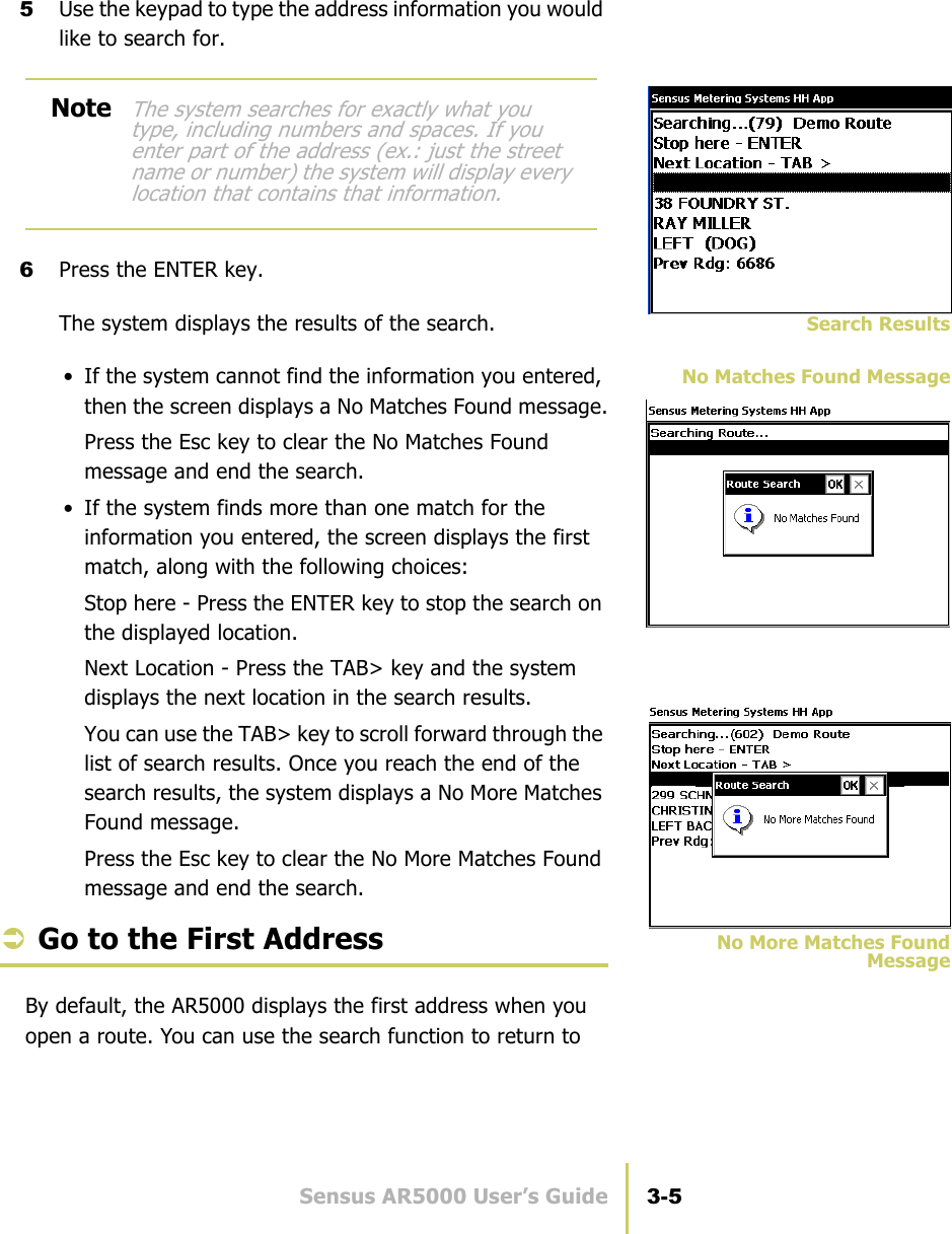 Sensus AR5000 User’s Guide 3-5Search the Route5Use the keypad to type the address information you would like to search for.6Press the ENTER key.Search ResultsThe system displays the results of the search.No Matches Found Message• If the system cannot find the information you entered, then the screen displays a No Matches Found message.Press the Esc key to clear the No Matches Found message and end the search.• If the system finds more than one match for the information you entered, the screen displays the first match, along with the following choices:Stop here - Press the ENTER key to stop the search on the displayed location.Next Location - Press the TAB&gt; key and the system displays the next location in the search results.You can use the TAB&gt; key to scroll forward through the list of search results. Once you reach the end of the search results, the system displays a No More Matches Found message.Press the Esc key to clear the No More Matches Found message and end the search.No More Matches FoundMessageÂGo to the First AddressBy default, the AR5000 displays the first address when you open a route. You can use the search function to return to NoteThe system searches for exactly what you type, including numbers and spaces. If you enter part of the address (ex.: just the street name or number) the system will display every location that contains that information.