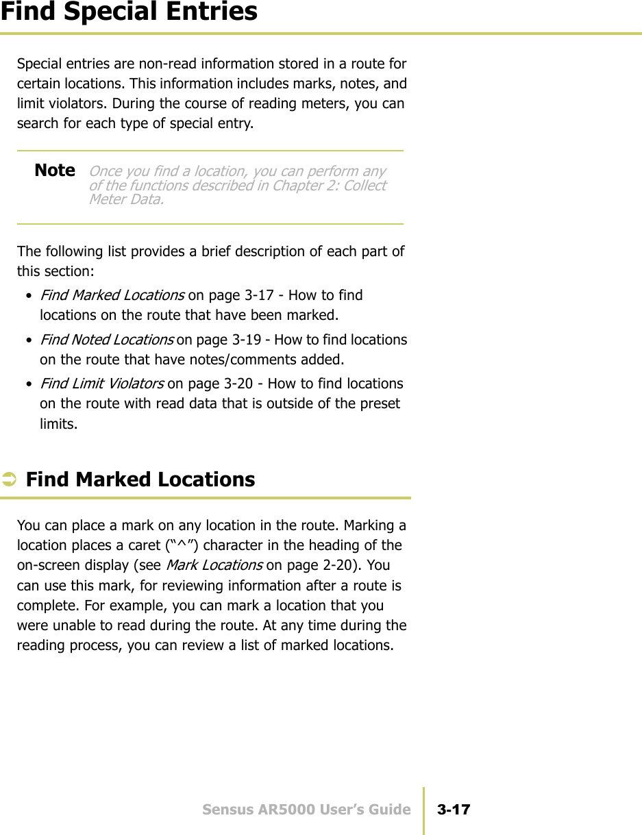 Sensus AR5000 User’s Guide 3-17Find Special EntriesFind Special EntriesSpecial entries are non-read information stored in a route for certain locations. This information includes marks, notes, and limit violators. During the course of reading meters, you can search for each type of special entry.The following list provides a brief description of each part of this section:•Find Marked Locations on page 3-17 - How to find locations on the route that have been marked.•Find Noted Locations on page 3-19 - How to find locations on the route that have notes/comments added.•Find Limit Violators on page 3-20 - How to find locations on the route with read data that is outside of the preset limits.ÂFind Marked LocationsYou can place a mark on any location in the route. Marking a location places a caret (“^”) character in the heading of the on-screen display (see Mark Locations on page 2-20). You can use this mark, for reviewing information after a route is complete. For example, you can mark a location that you were unable to read during the route. At any time during the reading process, you can review a list of marked locations.NoteOnce you find a location, you can perform any of the functions described in Chapter 2: Collect Meter Data.