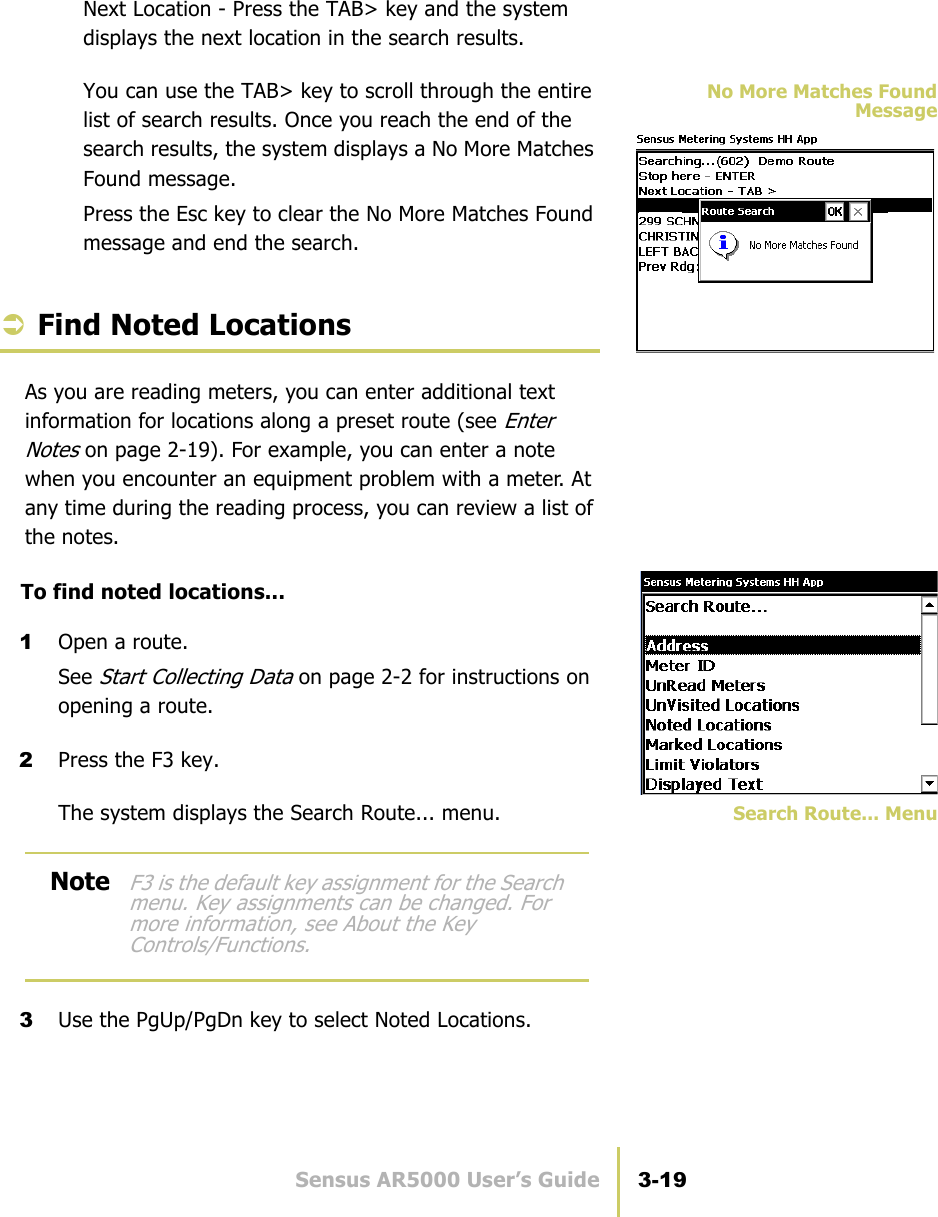 Sensus AR5000 User’s Guide 3-19Find Special EntriesNext Location - Press the TAB&gt; key and the system displays the next location in the search results.No More Matches FoundMessageYou can use the TAB&gt; key to scroll through the entire list of search results. Once you reach the end of the search results, the system displays a No More Matches Found message.Press the Esc key to clear the No More Matches Found message and end the search.ÂFind Noted LocationsAs you are reading meters, you can enter additional text information for locations along a preset route (see Enter Notes on page 2-19). For example, you can enter a note when you encounter an equipment problem with a meter. At any time during the reading process, you can review a list of the notes.To find noted locations...1Open a route.See Start Collecting Data on page 2-2 for instructions on opening a route.2Press the F3 key.Search Route... MenuThe system displays the Search Route... menu.3Use the PgUp/PgDn key to select Noted Locations.NoteF3 is the default key assignment for the Search menu. Key assignments can be changed. For more information, see About the Key Controls/Functions.