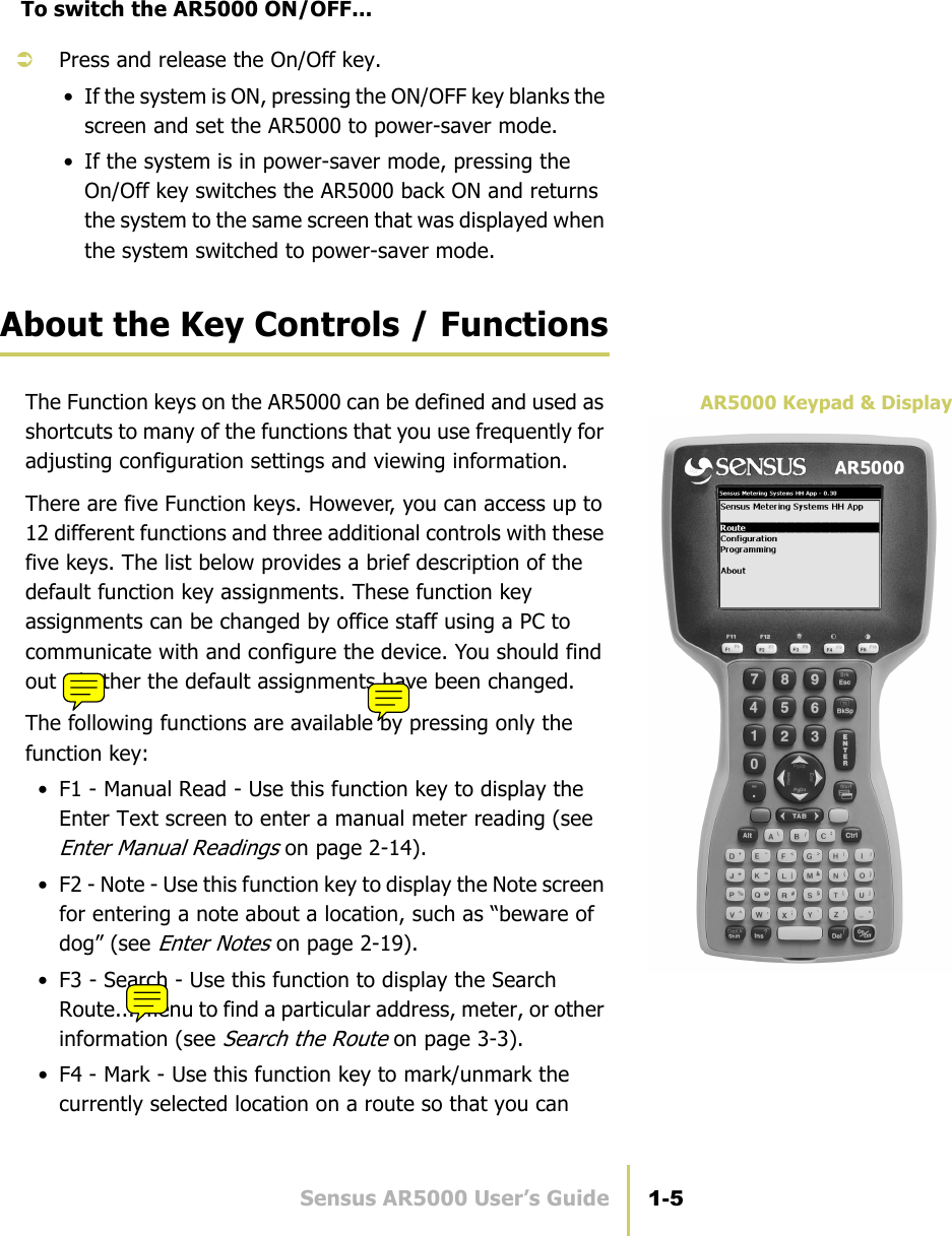 Sensus AR5000 User’s Guide 1-5Use the Hand-Held DeviceTo switch the AR5000 ON/OFF...ÂPress and release the On/Off key.• If the system is ON, pressing the ON/OFF key blanks the screen and set the AR5000 to power-saver mode.• If the system is in power-saver mode, pressing the On/Off key switches the AR5000 back ON and returns the system to the same screen that was displayed when the system switched to power-saver mode.About the Key Controls / FunctionsAR5000 Keypad &amp; DisplayThe Function keys on the AR5000 can be defined and used as shortcuts to many of the functions that you use frequently for adjusting configuration settings and viewing information. There are five Function keys. However, you can access up to 12 different functions and three additional controls with these five keys. The list below provides a brief description of the default function key assignments. These function key assignments can be changed by office staff using a PC to communicate with and configure the device. You should find out whether the default assignments have been changed.The following functions are available by pressing only the function key:• F1 - Manual Read - Use this function key to display the Enter Text screen to enter a manual meter reading (see Enter Manual Readings on page 2-14).• F2 - Note - Use this function key to display the Note screen for entering a note about a location, such as “beware of dog” (see Enter Notes on page 2-19).• F3 - Search - Use this function to display the Search Route... menu to find a particular address, meter, or other information (see Search the Route on page 3-3).• F4 - Mark - Use this function key to mark/unmark the currently selected location on a route so that you can 