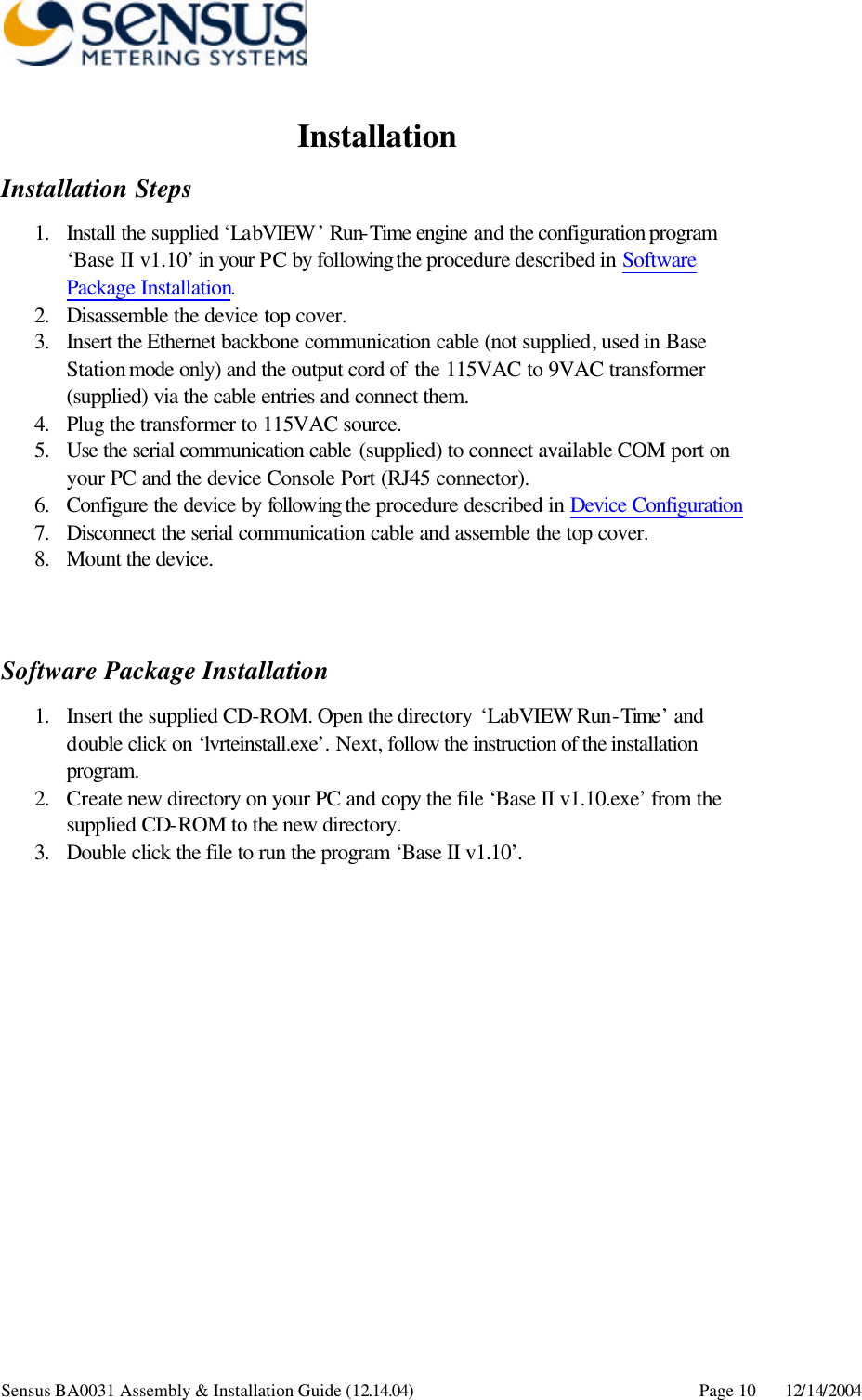      Sensus BA0031 Assembly &amp; Installation Guide (12.14.04) Page 10 12/14/2004 Installation Installation Steps 1. Install the supplied ‘LabVIEW’ Run-Time engine and the configuration program ‘Base II v1.10’ in your PC by following the procedure described in Software Package Installation. 2. Disassemble the device top cover.  3. Insert the Ethernet backbone communication cable (not supplied, used in Base Station mode only) and the output cord of the 115VAC to 9VAC transformer (supplied) via the cable entries and connect them. 4. Plug the transformer to 115VAC source. 5. Use the serial communication cable (supplied) to connect available COM port on your PC and the device Console Port (RJ45 connector). 6. Configure the device by following the procedure described in Device Configuration  7. Disconnect the serial communication cable and assemble the top cover. 8. Mount the device.     Software Package Installation 1. Insert the supplied CD-ROM. Open the directory ‘LabVIEW Run-Time’ and double click on ‘lvrteinstall.exe’. Next, follow the instruction of the installation program. 2. Create new directory on your PC and copy the file ‘Base II v1.10.exe’ from the supplied CD-ROM to the new directory. 3. Double click the file to run the program ‘Base II v1.10’.  