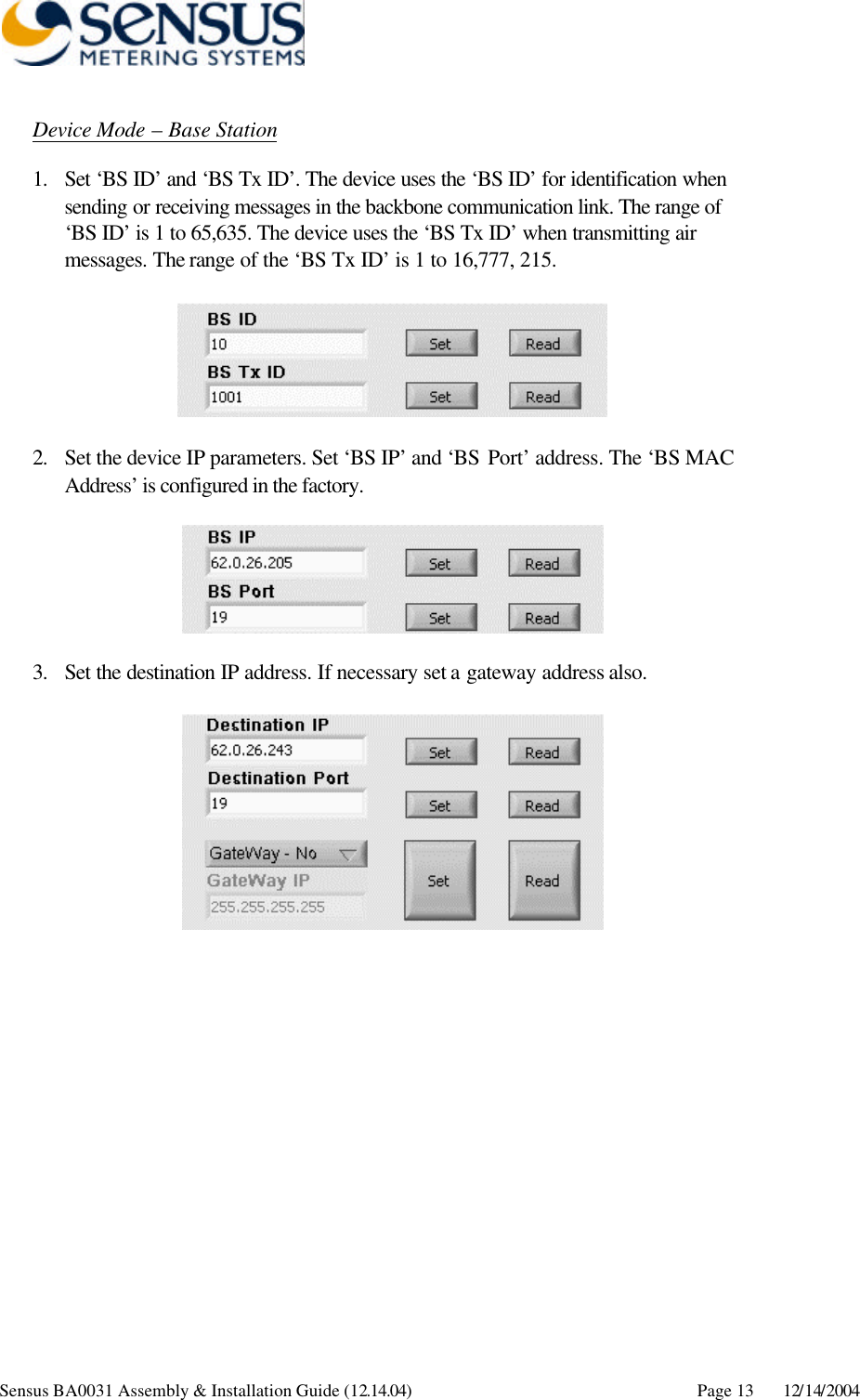     Sensus BA0031 Assembly &amp; Installation Guide (12.14.04) Page 13 12/14/2004 Device Mode – Base Station 1. Set ‘BS ID’ and ‘BS Tx ID’. The device uses the ‘BS ID’ for identification when sending or receiving messages in the backbone communication link. The range of ‘BS ID’ is 1 to 65,635. The device uses the ‘BS Tx ID’ when transmitting air messages. The range of the ‘BS Tx ID’ is 1 to 16,777, 215.    2. Set the device IP parameters. Set ‘BS IP’ and ‘BS Port’ address. The ‘BS MAC Address’ is configured in the factory.    3. Set the destination IP address. If necessary set a gateway address also.   