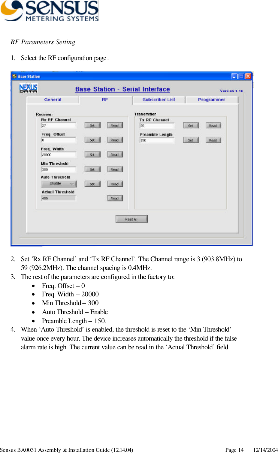      Sensus BA0031 Assembly &amp; Installation Guide (12.14.04) Page 14 12/14/2004 RF Parameters Setting 1. Select the RF configuration page.    2. Set ‘Rx RF Channel’ and ‘Tx RF Channel’. The Channel range is 3 (903.8MHz) to 59 (926.2MHz). The channel spacing is 0.4MHz. 3. The rest of the parameters are configured in the factory to: • Freq. Offset – 0 • Freq. Width – 20000 • Min Threshold – 300 • Auto Threshold – Enable • Preamble Length – 150. 4. When ‘Auto Threshold’ is enabled, the threshold is reset to the ‘Min Threshold’ value once every hour. The device increases automatically the threshold if the false alarm rate is high. The current value can be read in the ‘Actual Threshold’ field.   