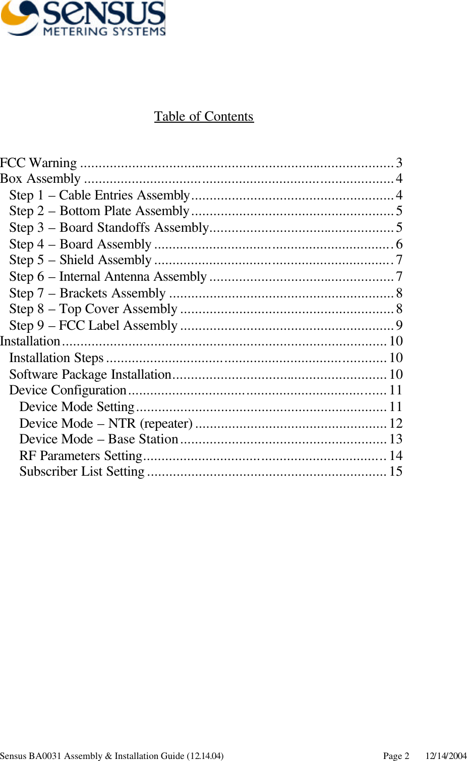      Sensus BA0031 Assembly &amp; Installation Guide (12.14.04) Page 2 12/14/2004    Table of Contents   FCC Warning .....................................................................................3 Box Assembly ....................................................................................4 Step 1 – Cable Entries Assembly.......................................................4 Step 2 – Bottom Plate Assembly.......................................................5 Step 3 – Board Standoffs Assembly..................................................5 Step 4 – Board Assembly .................................................................6 Step 5 – Shield Assembly .................................................................7 Step 6 – Internal Antenna Assembly ..................................................7 Step 7 – Brackets Assembly .............................................................8 Step 8 – Top Cover Assembly ..........................................................8 Step 9 – FCC Label Assembly ..........................................................9 Installation........................................................................................10 Installation Steps ............................................................................10 Software Package Installation..........................................................10 Device Configuration......................................................................11 Device Mode Setting....................................................................11 Device Mode – NTR (repeater) ....................................................12 Device Mode – Base Station........................................................13 RF Parameters Setting..................................................................14 Subscriber List Setting .................................................................15 