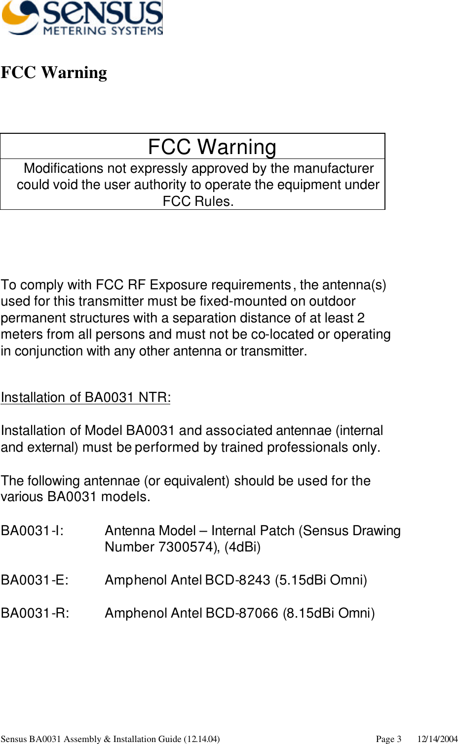      Sensus BA0031 Assembly &amp; Installation Guide (12.14.04) Page 3 12/14/2004 FCC Warning   FCC Warning Modifications not expressly approved by the manufacturer could void the user authority to operate the equipment under FCC Rules.    To comply with FCC RF Exposure requirements, the antenna(s) used for this transmitter must be fixed-mounted on outdoor permanent structures with a separation distance of at least 2 meters from all persons and must not be co-located or operating in conjunction with any other antenna or transmitter.  Installation of BA0031 NTR:  Installation of Model BA0031 and associated antennae (internal and external) must be performed by trained professionals only.    The following antennae (or equivalent) should be used for the various BA0031 models.  BA0031-I:      Antenna Model – Internal Patch (Sensus Drawing Number 7300574), (4dBi)   BA0031-E:   Amphenol Antel BCD-8243 (5.15dBi Omni)  BA0031-R: Amphenol Antel BCD-87066 (8.15dBi Omni) 