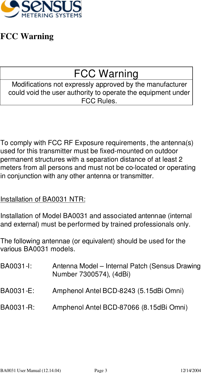      BA0031 User Manual (12.14.04) Page 3 12/14/2004 FCC Warning   FCC Warning Modifications not expressly approved by the manufacturer could void the user authority to operate the equipment under FCC Rules.    To comply with FCC RF Exposure requirements, the antenna(s) used for this transmitter must be fixed-mounted on outdoor permanent structures with a separation distance of at least 2 meters from all persons and must not be co-located or operating in conjunction with any other antenna or transmitter.  Installation of BA0031 NTR:  Installation of Model BA0031 and associated antennae (internal and external) must be performed by trained professionals only.    The following antennae (or equivalent) should be used for the various BA0031 models.  BA0031-I:      Antenna Model – Internal Patch (Sensus Drawing Number 7300574), (4dBi)   BA0031-E:   Amphenol Antel BCD-8243 (5.15dBi Omni)  BA0031-R: Amphenol Antel BCD-87066 (8.15dBi Omni) 