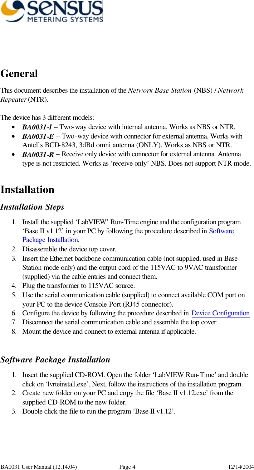     BA0031 User Manual (12.14.04) Page 4 12/14/2004   General This document describes the installation of the Network Base Station (NBS) / Network Repeater (NTR).   The device has 3 different models: • BA0031-I – Two-way device with internal antenna. Works as NBS or NTR. • BA0031-E – Two-way device with connector for external antenna. Works with Antel’s BCD-8243, 3dBd omni antenna (ONLY). Works as NBS or NTR. • BA0031-R – Receive only device with connector for external antenna. Antenna type is not restricted. Works as ‘receive only’ NBS. Does not support NTR mode.   Installation Installation Steps 1. Install the supplied ‘LabVIEW’ Run-Time engine and the configuration program ‘Base II v1.12’ in your PC by following the procedure described in Software Package Installation. 2. Disassemble the device top cover.  3. Insert the Ethernet backbone communication cable (not supplied, used in Base Station mode only) and the output cord of the 115VAC to 9VAC transformer (supplied) via the cable entries and connect them. 4. Plug the transformer to 115VAC source. 5. Use the serial communication cable (supplied) to connect available COM port on your PC to the device Console Port (RJ45 connector). 6. Configure the device by following the procedure described in Device Configuration  7. Disconnect the serial communication cable and assemble the top cover. 8. Mount the device and connect to external antenna if applicable.   Software Package Installation 1. Insert the supplied CD-ROM. Open the folder ‘LabVIEW Run-Time’ and double click on ‘lvrteinstall.exe’. Next, follow the instructions of the installation program. 2. Create new folder on your PC and copy the file ‘Base II v1.12.exe’ from the supplied CD-ROM to the new folder. 3. Double click the file to run the program ‘Base II v1.12’.  