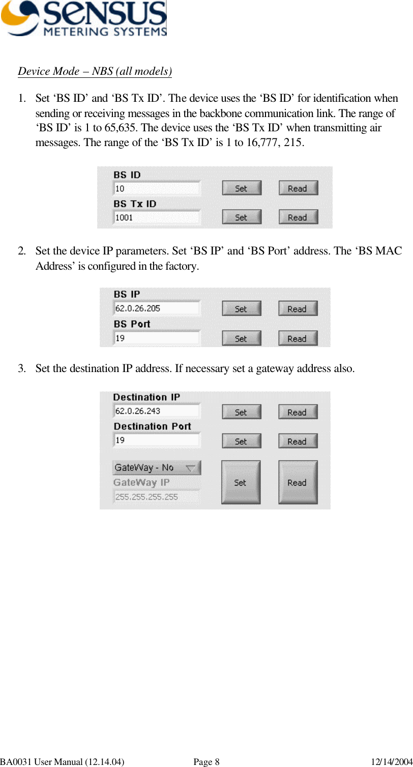      BA0031 User Manual (12.14.04) Page 8 12/14/2004 Device Mode – NBS (all models) 1. Set ‘BS ID’ and ‘BS Tx ID’. The device uses the ‘BS ID’ for identification when sending or receiving messages in the backbone communication link. The range of ‘BS ID’ is 1 to 65,635. The device uses the ‘BS Tx ID’ when transmitting air messages. The range of the ‘BS Tx ID’ is 1 to 16,777, 215.    2. Set the device IP parameters. Set ‘BS IP’ and ‘BS Port’ address. The ‘BS MAC Address’ is configured in the factory.    3. Set the destination IP address. If necessary set a gateway address also.   