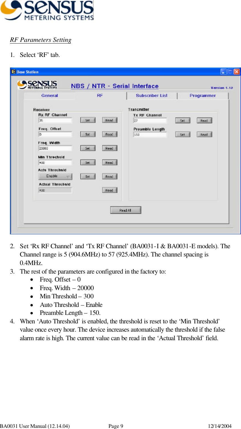      BA0031 User Manual (12.14.04) Page 9 12/14/2004 RF Parameters Setting 1. Select ‘RF’ tab.    2. Set ‘Rx RF Channel’ and ‘Tx RF Channel’ (BA0031-I &amp; BA0031-E models). The Channel range is 5 (904.6MHz) to 57 (925.4MHz). The channel spacing is 0.4MHz. 3. The rest of the parameters are configured in the factory to: • Freq. Offset – 0 • Freq. Width – 20000 • Min Threshold – 300 • Auto Threshold – Enable • Preamble Length – 150. 4. When ‘Auto Threshold’ is enabled, the threshold is reset to the ‘Min Threshold’ value once every hour. The device increases automatically the threshold if the false alarm rate is high. The current value can be read in the ‘Actual Threshold’ field.   