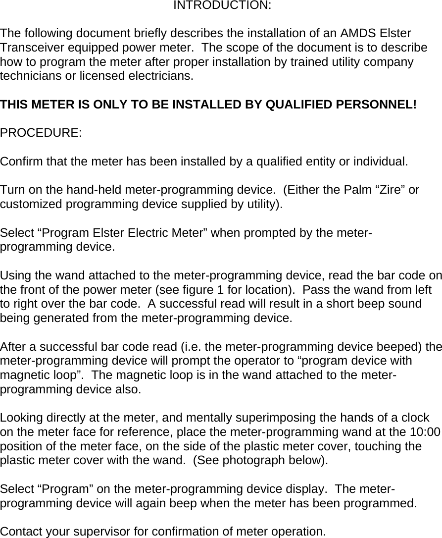 INTRODUCTION:  The following document briefly describes the installation of an AMDS Elster Transceiver equipped power meter.  The scope of the document is to describe how to program the meter after proper installation by trained utility company technicians or licensed electricians.    THIS METER IS ONLY TO BE INSTALLED BY QUALIFIED PERSONNEL!  PROCEDURE:  Confirm that the meter has been installed by a qualified entity or individual.  Turn on the hand-held meter-programming device.  (Either the Palm “Zire” or customized programming device supplied by utility).  Select “Program Elster Electric Meter” when prompted by the meter-programming device.  Using the wand attached to the meter-programming device, read the bar code on the front of the power meter (see figure 1 for location).  Pass the wand from left to right over the bar code.  A successful read will result in a short beep sound being generated from the meter-programming device.  After a successful bar code read (i.e. the meter-programming device beeped) the meter-programming device will prompt the operator to “program device with magnetic loop”.  The magnetic loop is in the wand attached to the meter-programming device also.  Looking directly at the meter, and mentally superimposing the hands of a clock on the meter face for reference, place the meter-programming wand at the 10:00 position of the meter face, on the side of the plastic meter cover, touching the plastic meter cover with the wand.  (See photograph below).  Select “Program” on the meter-programming device display.  The meter-programming device will again beep when the meter has been programmed.  Contact your supervisor for confirmation of meter operation.         
