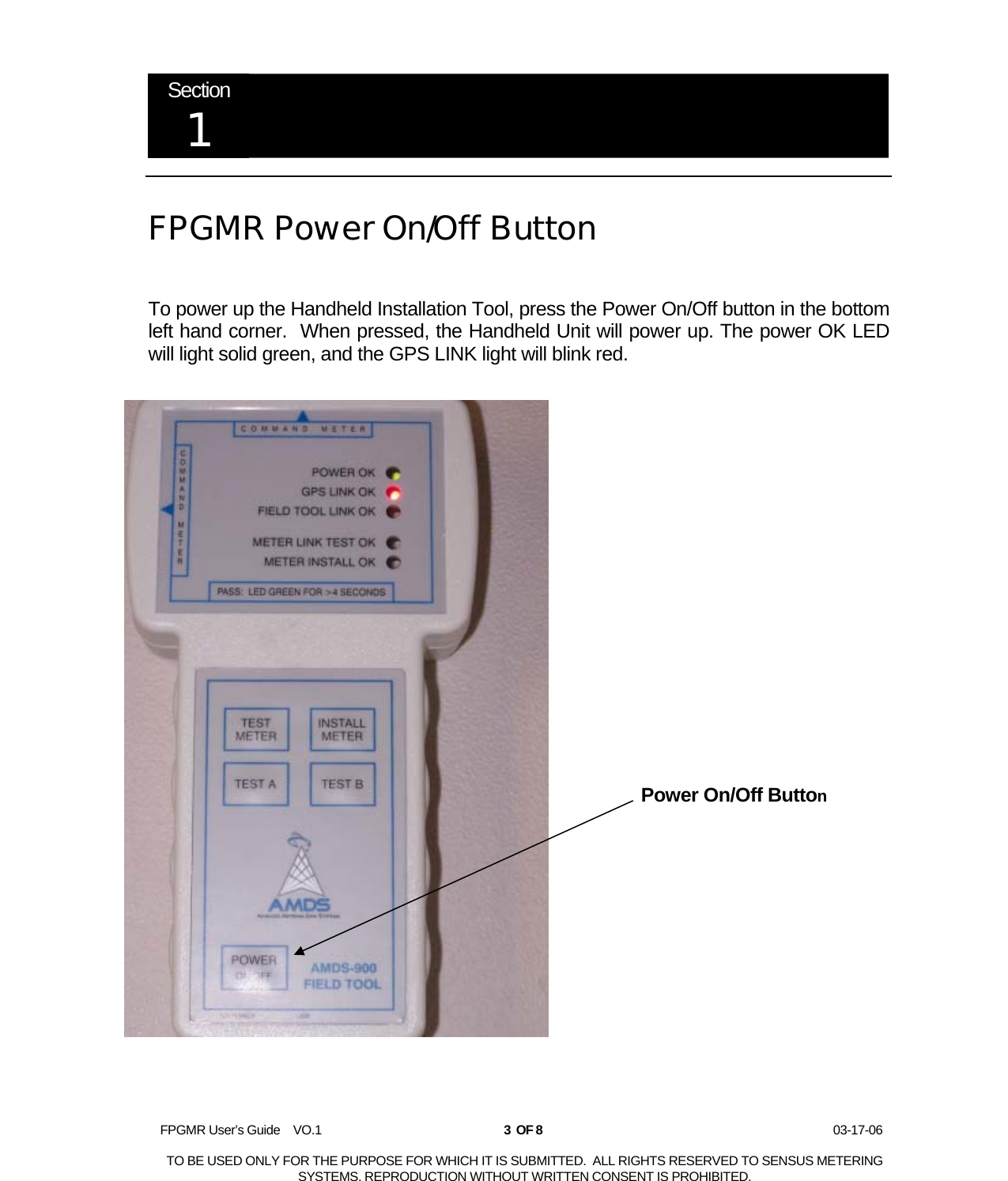  FPGMR User’s Guide    VO.1       3  OF 8                    03-17-06  TO BE USED ONLY FOR THE PURPOSE FOR WHICH IT IS SUBMITTED.  ALL RIGHTS RESERVED TO SENSUS METERING SYSTEMS. REPRODUCTION WITHOUT WRITTEN CONSENT IS PROHIBITED.  Section 1   FPGMR Power On/Off Button  To power up the Handheld Installation Tool, press the Power On/Off button in the bottom left hand corner.  When pressed, the Handheld Unit will power up. The power OK LED will light solid green, and the GPS LINK light will blink red.   Power On/Off Button 