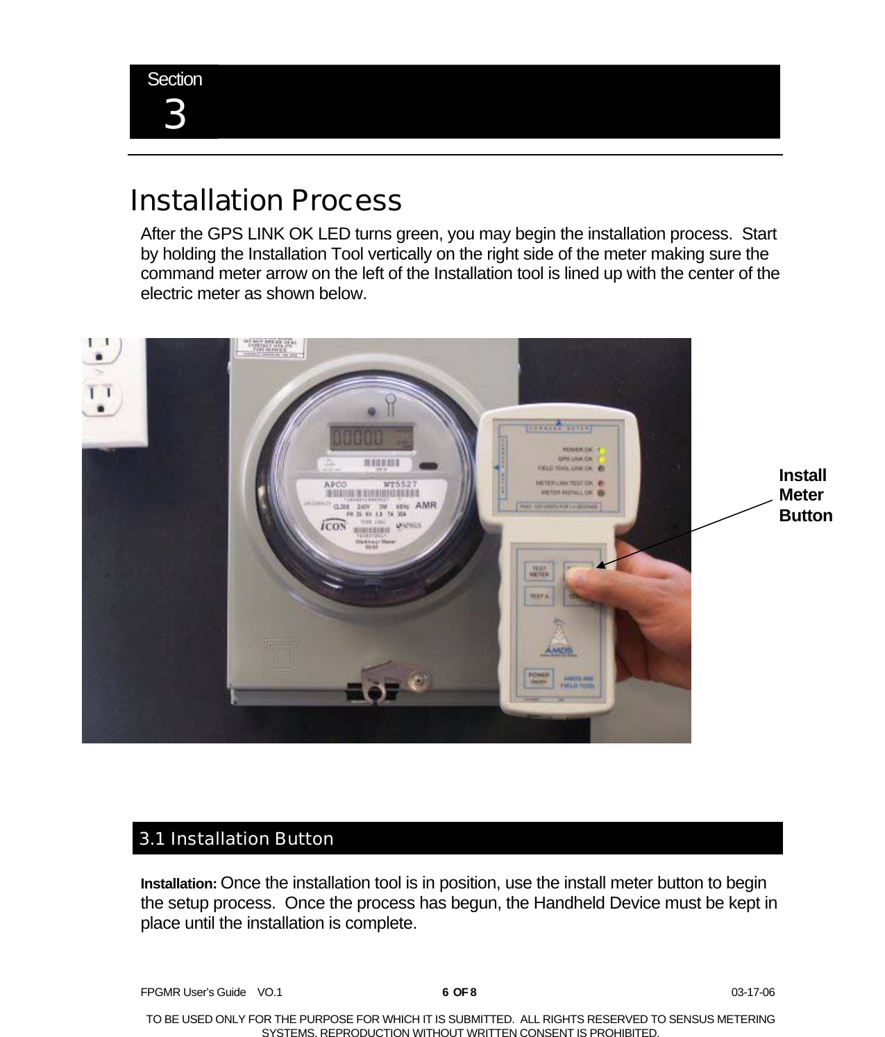  FPGMR User’s Guide    VO.1       6  OF 8                    03-17-06  TO BE USED ONLY FOR THE PURPOSE FOR WHICH IT IS SUBMITTED.  ALL RIGHTS RESERVED TO SENSUS METERING SYSTEMS. REPRODUCTION WITHOUT WRITTEN CONSENT IS PROHIBITED.  Section 3   Installation Process After the GPS LINK OK LED turns green, you may begin the installation process.  Start by holding the Installation Tool vertically on the right side of the meter making sure the command meter arrow on the left of the Installation tool is lined up with the center of the electric meter as shown below.   3.1 Installation Button Installation: Once the installation tool is in position, use the install meter button to begin the setup process.  Once the process has begun, the Handheld Device must be kept in place until the installation is complete.    Install Meter Button 