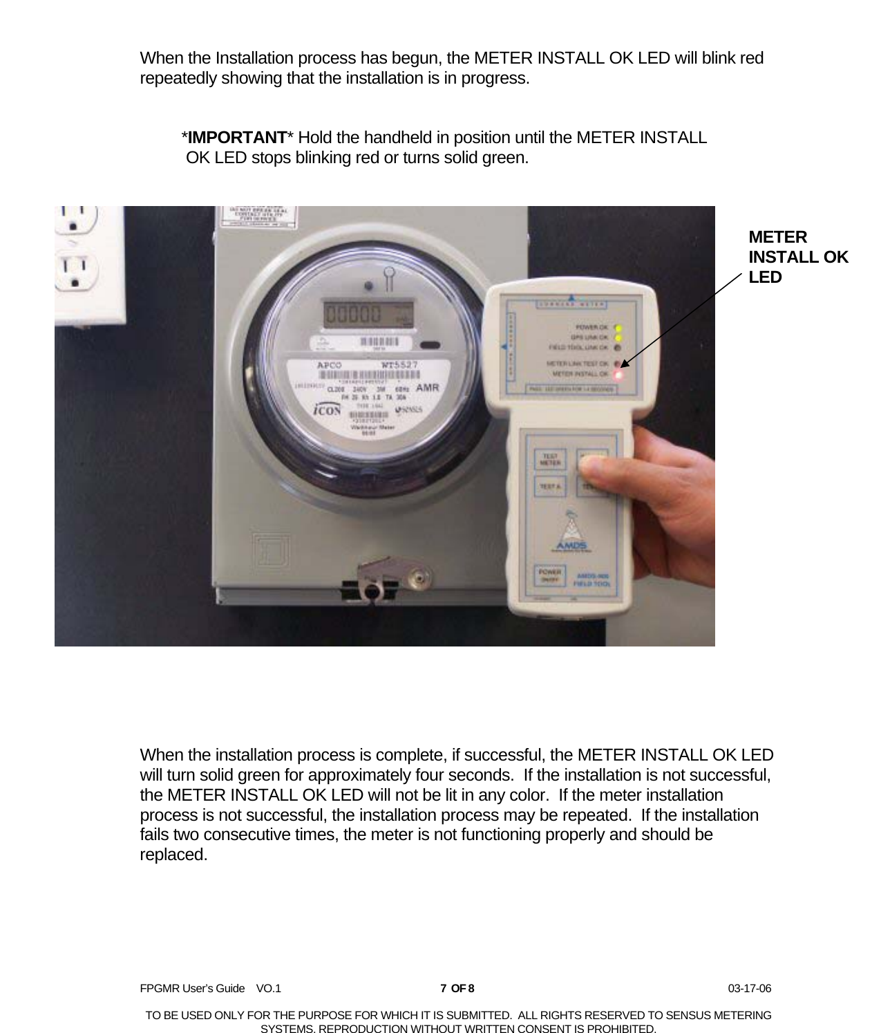  FPGMR User’s Guide    VO.1       7  OF 8                    03-17-06  TO BE USED ONLY FOR THE PURPOSE FOR WHICH IT IS SUBMITTED.  ALL RIGHTS RESERVED TO SENSUS METERING SYSTEMS. REPRODUCTION WITHOUT WRITTEN CONSENT IS PROHIBITED. When the Installation process has begun, the METER INSTALL OK LED will blink red repeatedly showing that the installation is in progress.    *IMPORTANT* Hold the handheld in position until the METER INSTALL    OK LED stops blinking red or turns solid green.         When the installation process is complete, if successful, the METER INSTALL OK LED will turn solid green for approximately four seconds.  If the installation is not successful, the METER INSTALL OK LED will not be lit in any color.  If the meter installation process is not successful, the installation process may be repeated.  If the installation fails two consecutive times, the meter is not functioning properly and should be replaced.       METER INSTALL OK LED 