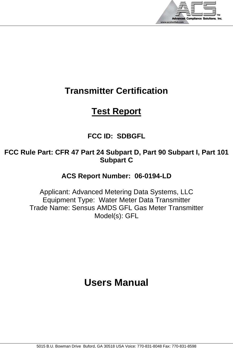                                            5015 B.U. Bowman Drive  Buford, GA 30518 USA Voice: 770-831-8048 Fax: 770-831-8598   Transmitter Certification  Test Report   FCC ID:  SDBGFL  FCC Rule Part: CFR 47 Part 24 Subpart D, Part 90 Subpart I, Part 101 Subpart C  ACS Report Number:  06-0194-LD   Applicant: Advanced Metering Data Systems, LLC Equipment Type:  Water Meter Data Transmitter Trade Name: Sensus AMDS GFL Gas Meter Transmitter Model(s): GFL      Users Manual 