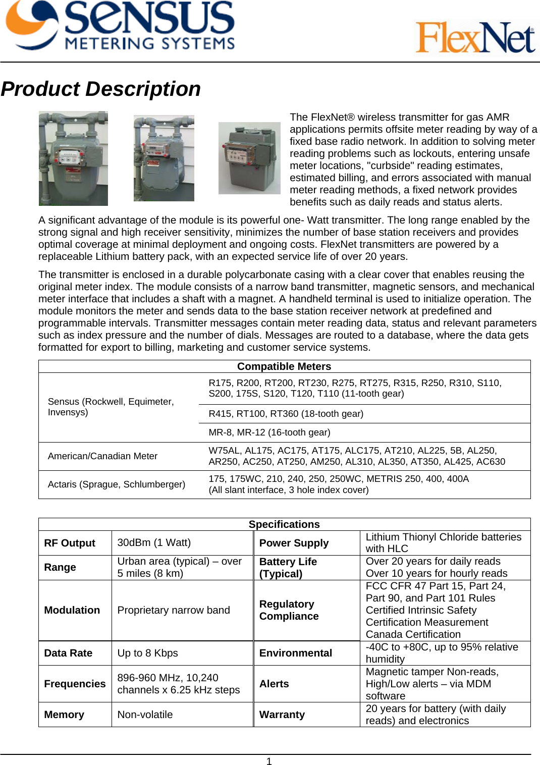     1 Product Description The FlexNet® wireless transmitter for gas AMR applications permits offsite meter reading by way of a fixed base radio network. In addition to solving meter reading problems such as lockouts, entering unsafe meter locations, &quot;curbside&quot; reading estimates, estimated billing, and errors associated with manual meter reading methods, a fixed network provides benefits such as daily reads and status alerts.  A significant advantage of the module is its powerful one- Watt transmitter. The long range enabled by the strong signal and high receiver sensitivity, minimizes the number of base station receivers and provides optimal coverage at minimal deployment and ongoing costs. FlexNet transmitters are powered by a replaceable Lithium battery pack, with an expected service life of over 20 years.  The transmitter is enclosed in a durable polycarbonate casing with a clear cover that enables reusing the original meter index. The module consists of a narrow band transmitter, magnetic sensors, and mechanical meter interface that includes a shaft with a magnet. A handheld terminal is used to initialize operation. The module monitors the meter and sends data to the base station receiver network at predefined and programmable intervals. Transmitter messages contain meter reading data, status and relevant parameters such as index pressure and the number of dials. Messages are routed to a database, where the data gets formatted for export to billing, marketing and customer service systems. Compatible Meters R175, R200, RT200, RT230, R275, RT275, R315, R250, R310, S110, S200, 175S, S120, T120, T110 (11-tooth gear) R415, RT100, RT360 (18-tooth gear) Sensus (Rockwell, Equimeter, Invensys) MR-8, MR-12 (16-tooth gear) American/Canadian Meter  W75AL, AL175, AC175, AT175, ALC175, AT210, AL225, 5B, AL250, AR250, AC250, AT250, AM250, AL310, AL350, AT350, AL425, AC630 Actaris (Sprague, Schlumberger)  175, 175WC, 210, 240, 250, 250WC, METRIS 250, 400, 400A (All slant interface, 3 hole index cover)  Specifications RF Output  30dBm (1 Watt)   Power Supply  Lithium Thionyl Chloride batteries with HLC  Range  Urban area (typical) – over 5 miles (8 km)   Battery Life (Typical)  Over 20 years for daily reads Over 10 years for hourly reads  Modulation  Proprietary narrow band  Regulatory Compliance FCC CFR 47 Part 15, Part 24, Part 90, and Part 101 Rules Certified Intrinsic Safety Certification Measurement Canada Certification Data Rate  Up to 8 Kbps   Environmental  -40C to +80C, up to 95% relative humidity  Frequencies  896-960 MHz, 10,240 channels x 6.25 kHz steps  Alerts  Magnetic tamper Non-reads, High/Low alerts – via MDM software  Memory  Non-volatile   Warranty  20 years for battery (with daily reads) and electronics  