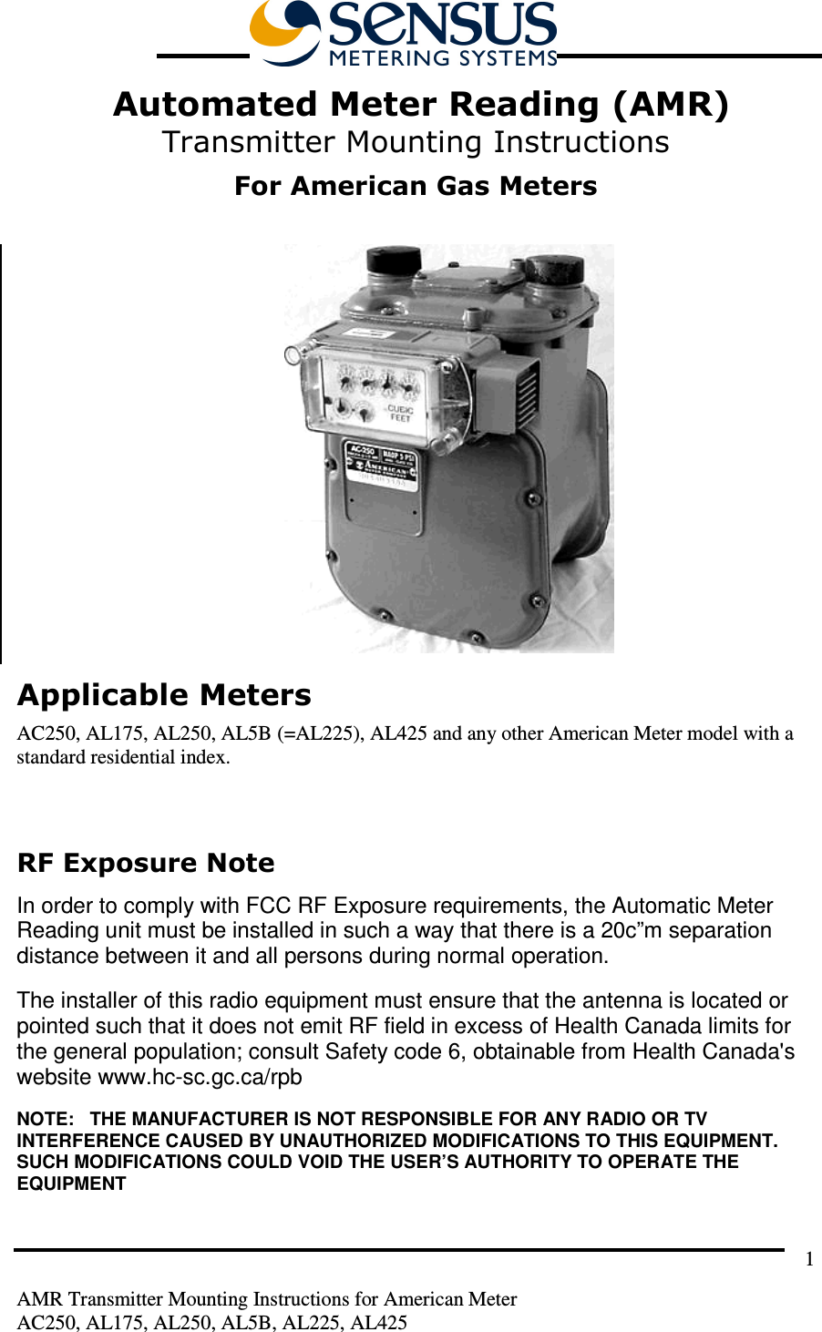         AMR Transmitter Mounting Instructions for American Meter AC250, AL175, AL250, AL5B, AL225, AL425 1  Automated Meter Reading (AMR) Transmitter Mounting Instructions  For American Gas Meters   Applicable Meters AC250, AL175, AL250, AL5B (=AL225), AL425 and any other American Meter model with a standard residential index.  RF Exposure Note  In order to comply with FCC RF Exposure requirements, the Automatic Meter Reading unit must be installed in such a way that there is a 20c”m separation distance between it and all persons during normal operation. The installer of this radio equipment must ensure that the antenna is located or pointed such that it does not emit RF field in excess of Health Canada limits for the general population; consult Safety code 6, obtainable from Health Canada&apos;s website www.hc-sc.gc.ca/rpb NOTE:   THE MANUFACTURER IS NOT RESPONSIBLE FOR ANY RADIO OR TV INTERFERENCE CAUSED BY UNAUTHORIZED MODIFICATIONS TO THIS EQUIPMENT.  SUCH MODIFICATIONS COULD VOID THE USER’S AUTHORITY TO OPERATE THE EQUIPMENT 