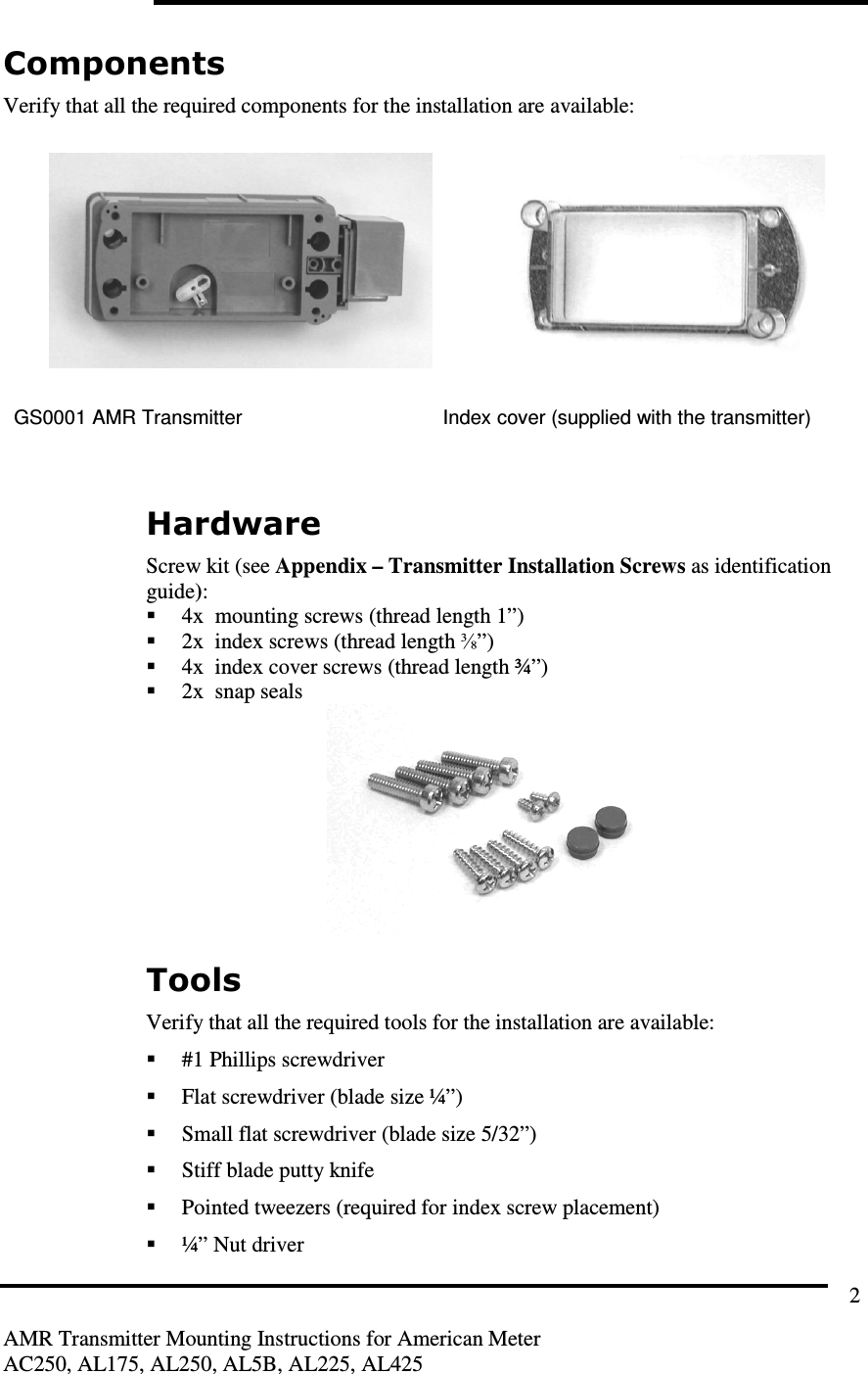         AMR Transmitter Mounting Instructions for American Meter AC250, AL175, AL250, AL5B, AL225, AL425 2 Components Verify that all the required components for the installation are available:    GS0001 AMR Transmitter  Index cover (supplied with the transmitter)   Hardware Screw kit (see Appendix – Transmitter Installation Screws as identification guide):  4x  mounting screws (thread length 1”)  2x  index screws (thread length ⅜”)  4x  index cover screws (thread length ¾”)  2x  snap seals  Tools Verify that all the required tools for the installation are available:  #1 Phillips screwdriver  Flat screwdriver (blade size ¼”)  Small flat screwdriver (blade size 5/32”)  Stiff blade putty knife  Pointed tweezers (required for index screw placement)  ¼” Nut driver 