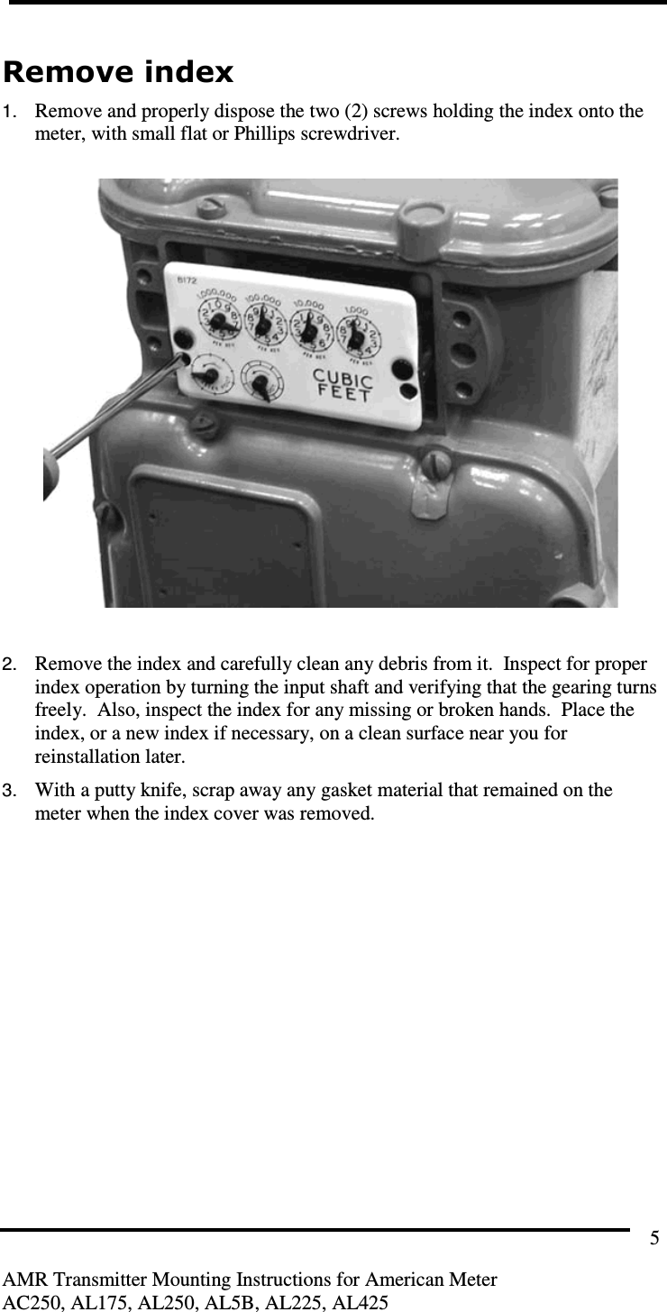         AMR Transmitter Mounting Instructions for American Meter AC250, AL175, AL250, AL5B, AL225, AL425 5 Remove index 1. Remove and properly dispose the two (2) screws holding the index onto the meter, with small flat or Phillips screwdriver.    2. Remove the index and carefully clean any debris from it.  Inspect for proper index operation by turning the input shaft and verifying that the gearing turns freely.  Also, inspect the index for any missing or broken hands.  Place the index, or a new index if necessary, on a clean surface near you for reinstallation later. 3. With a putty knife, scrap away any gasket material that remained on the meter when the index cover was removed.    