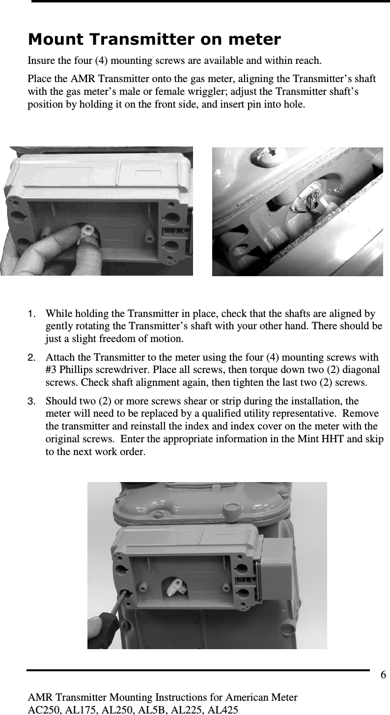         AMR Transmitter Mounting Instructions for American Meter AC250, AL175, AL250, AL5B, AL225, AL425 6 Mount Transmitter on meter Insure the four (4) mounting screws are available and within reach. Place the AMR Transmitter onto the gas meter, aligning the Transmitter’s shaft with the gas meter’s male or female wriggler; adjust the Transmitter shaft’s position by holding it on the front side, and insert pin into hole.          1. While holding the Transmitter in place, check that the shafts are aligned by gently rotating the Transmitter’s shaft with your other hand. There should be just a slight freedom of motion. 2. Attach the Transmitter to the meter using the four (4) mounting screws with #3 Phillips screwdriver. Place all screws, then torque down two (2) diagonal screws. Check shaft alignment again, then tighten the last two (2) screws. 3. Should two (2) or more screws shear or strip during the installation, the meter will need to be replaced by a qualified utility representative.  Remove the transmitter and reinstall the index and index cover on the meter with the original screws.  Enter the appropriate information in the Mint HHT and skip to the next work order.   