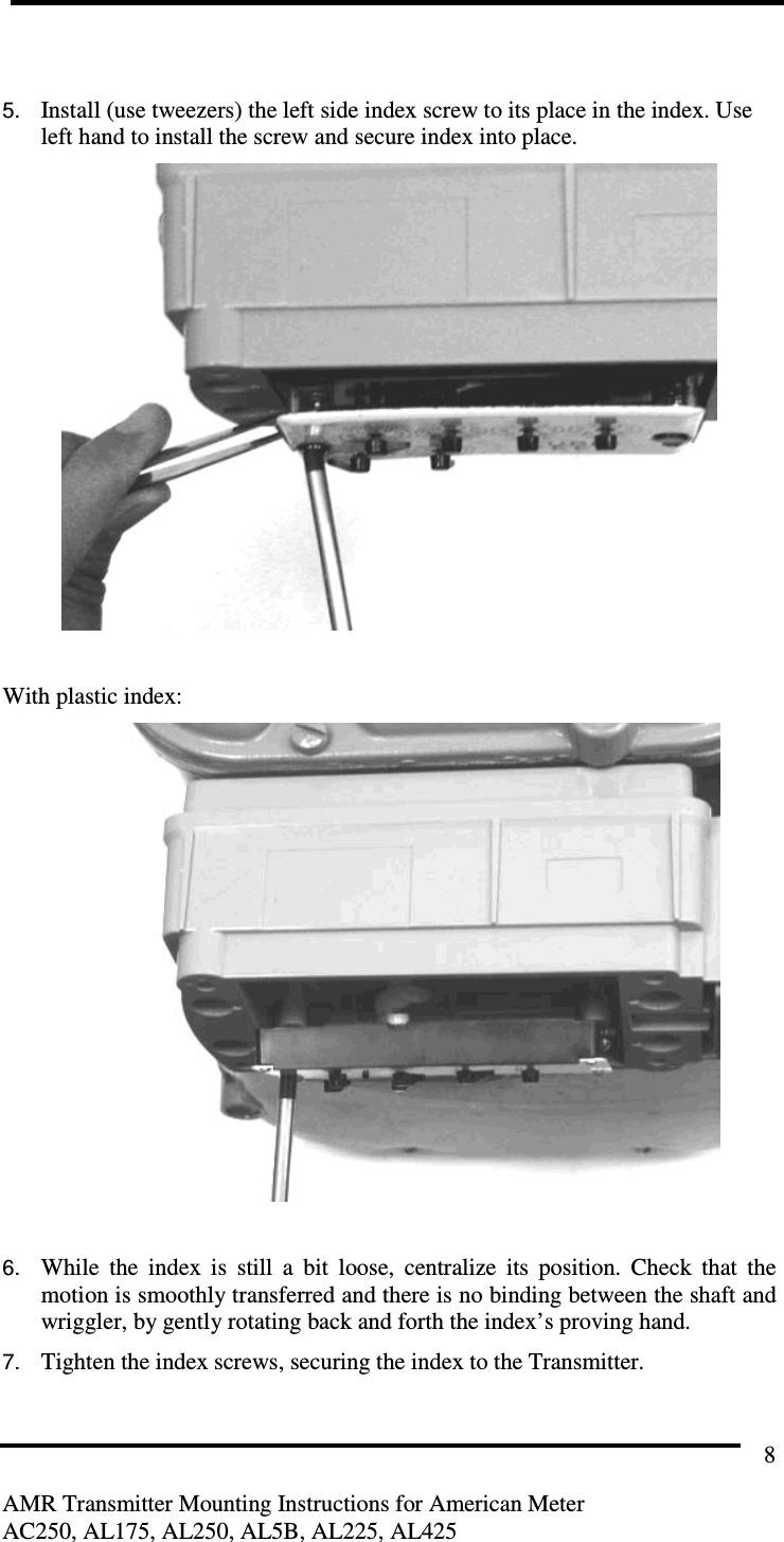         AMR Transmitter Mounting Instructions for American Meter AC250, AL175, AL250, AL5B, AL225, AL425 8  5. Install (use tweezers) the left side index screw to its place in the index. Use left hand to install the screw and secure index into place.     With plastic index:   6. While  the  index  is  still  a  bit  loose,  centralize  its  position.  Check  that  the motion is smoothly transferred and there is no binding between the shaft and wriggler, by gently rotating back and forth the index’s proving hand. 7. Tighten the index screws, securing the index to the Transmitter.   