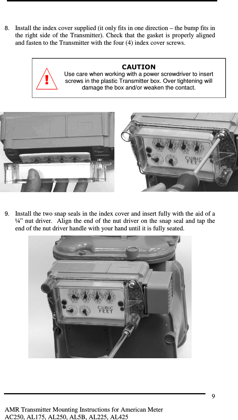         AMR Transmitter Mounting Instructions for American Meter AC250, AL175, AL250, AL5B, AL225, AL425 9  8. Install the index cover supplied (it only fits in one direction – the bump fits in the right side of the Transmitter). Check that  the gasket is  properly aligned and fasten to the Transmitter with the four (4) index cover screws.  CAUTION Use care when working with a power screwdriver to insert screws in the plastic Transmitter box. Over tightening will damage the box and/or weaken the contact.          9. Install the two snap seals in the index cover and insert fully with the aid of a ¼” nut driver.  Align the end of the nut driver on the snap seal and tap the end of the nut driver handle with your hand until it is fully seated.  ! 