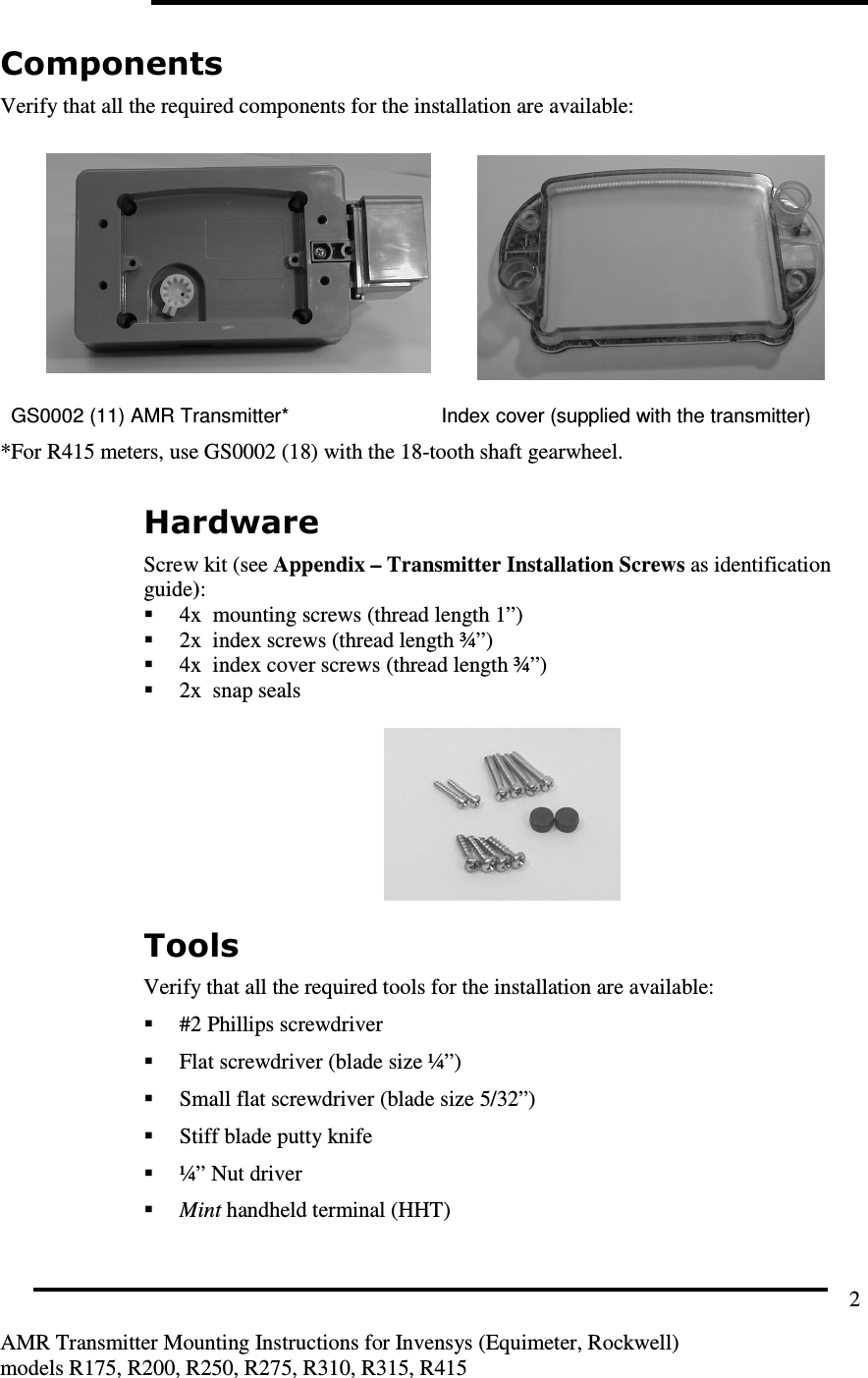         AMR Transmitter Mounting Instructions for Invensys (Equimeter, Rockwell) models R175, R200, R250, R275, R310, R315, R415 2 Components Verify that all the required components for the installation are available:    GS0002 (11) AMR Transmitter*  Index cover (supplied with the transmitter) *For R415 meters, use GS0002 (18) with the 18-tooth shaft gearwheel.  Hardware Screw kit (see Appendix – Transmitter Installation Screws as identification guide):  4x  mounting screws (thread length 1”)  2x  index screws (thread length ¾”)  4x  index cover screws (thread length ¾”)  2x  snap seals   Tools Verify that all the required tools for the installation are available:  #2 Phillips screwdriver  Flat screwdriver (blade size ¼”)  Small flat screwdriver (blade size 5/32”)  Stiff blade putty knife  ¼” Nut driver  Mint handheld terminal (HHT)  